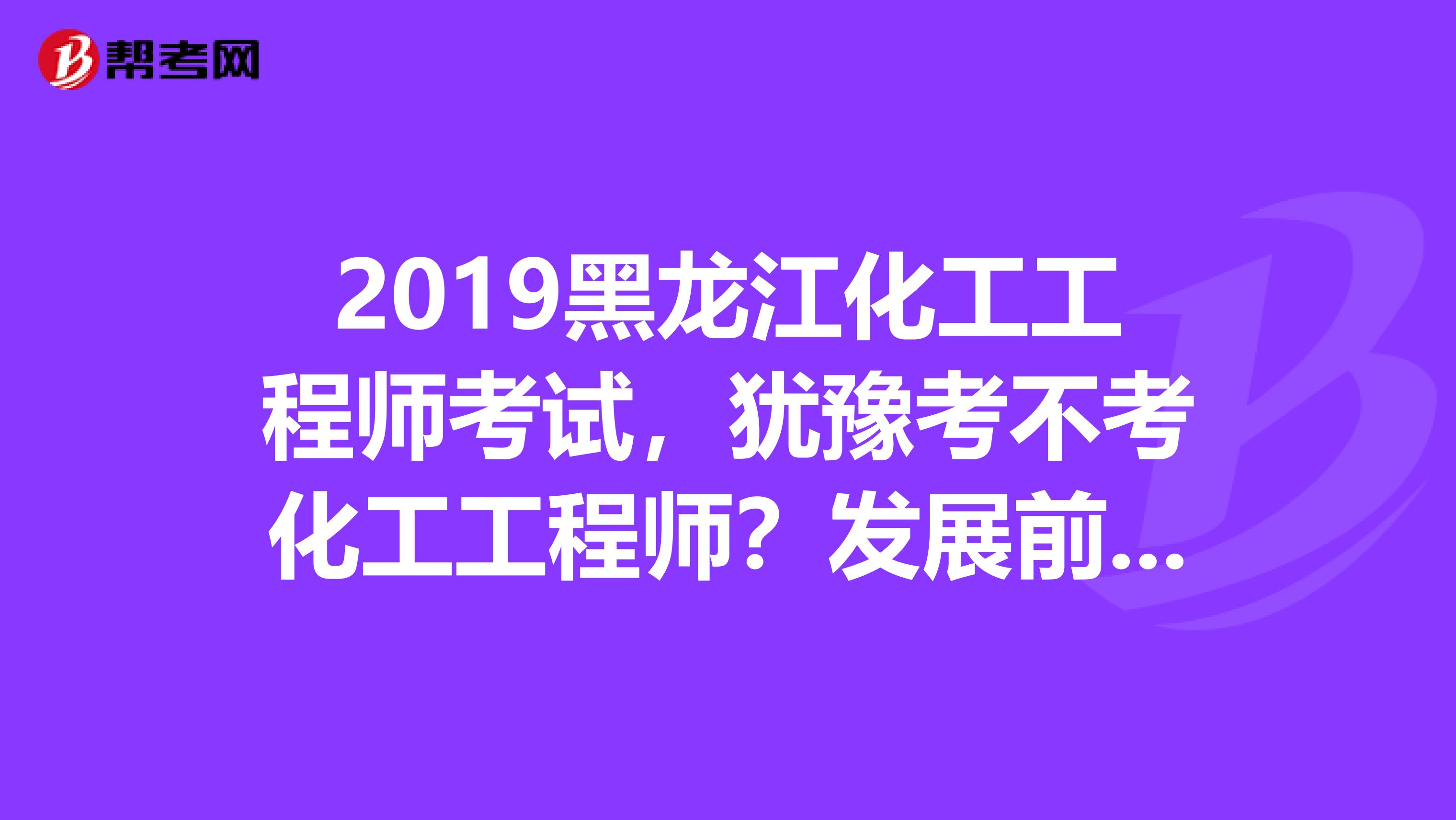 2019黑龙江化工工程师考试，犹豫考不考化工工程师？发展前景先了解下！