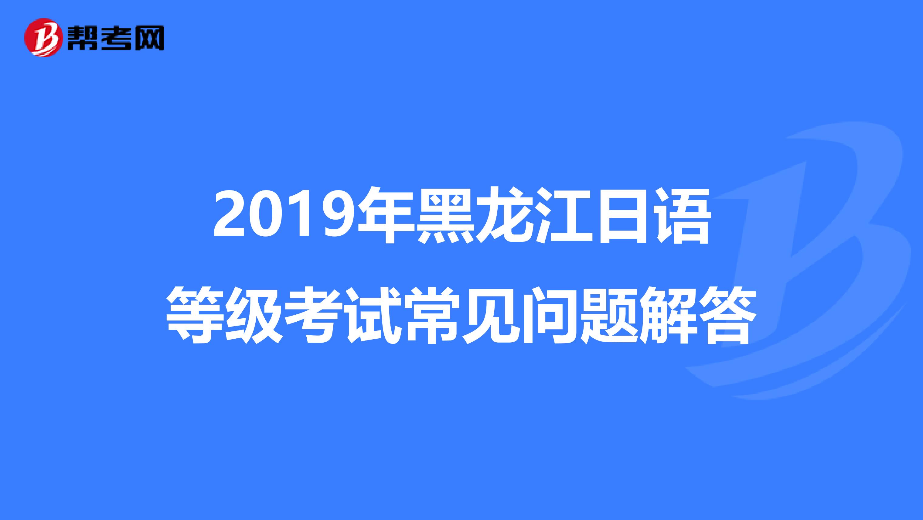 2019年黑龙江日语等级考试常见问题解答