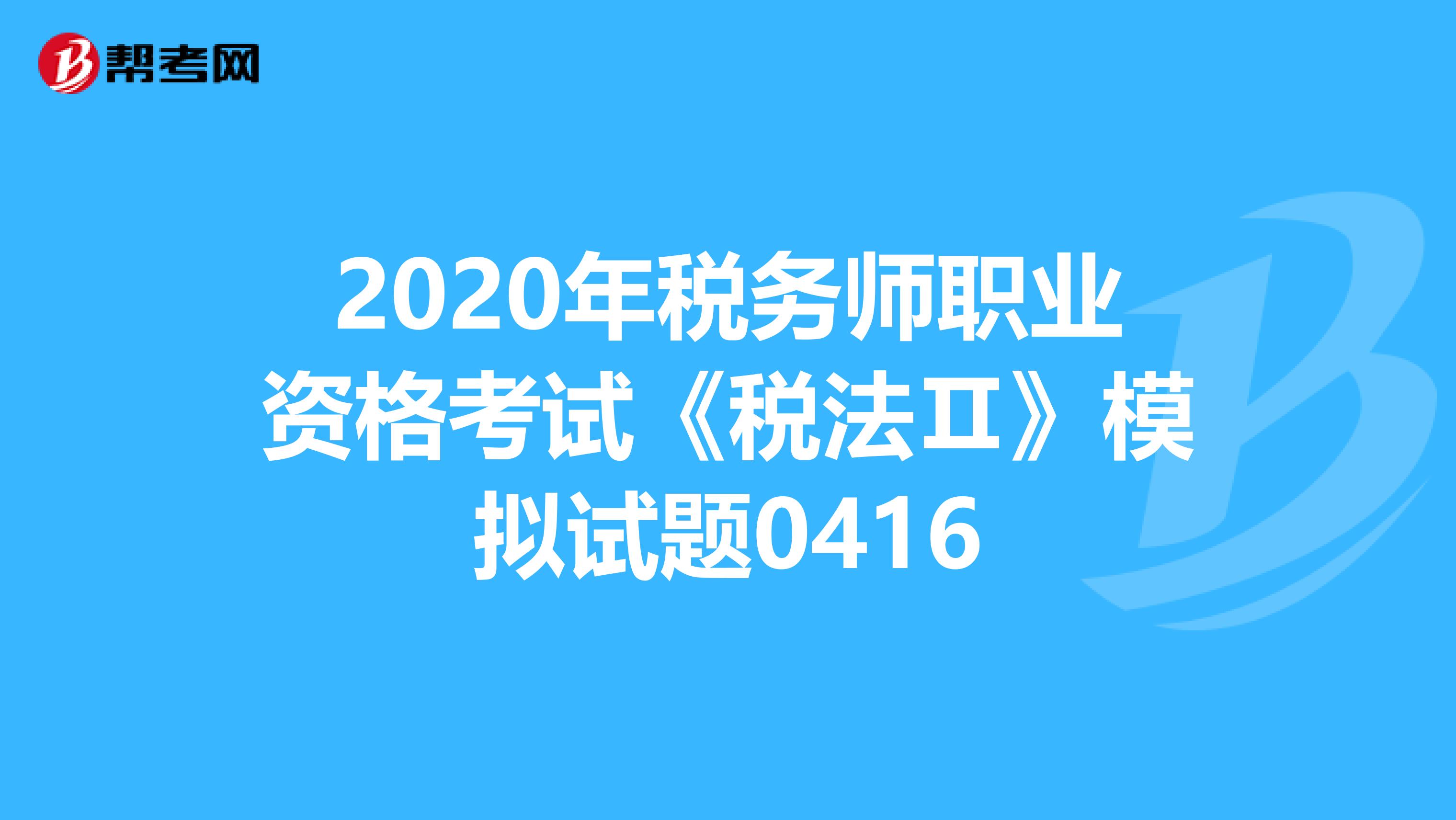 2020年税务师职业资格考试《税法Ⅱ》模拟试题0416