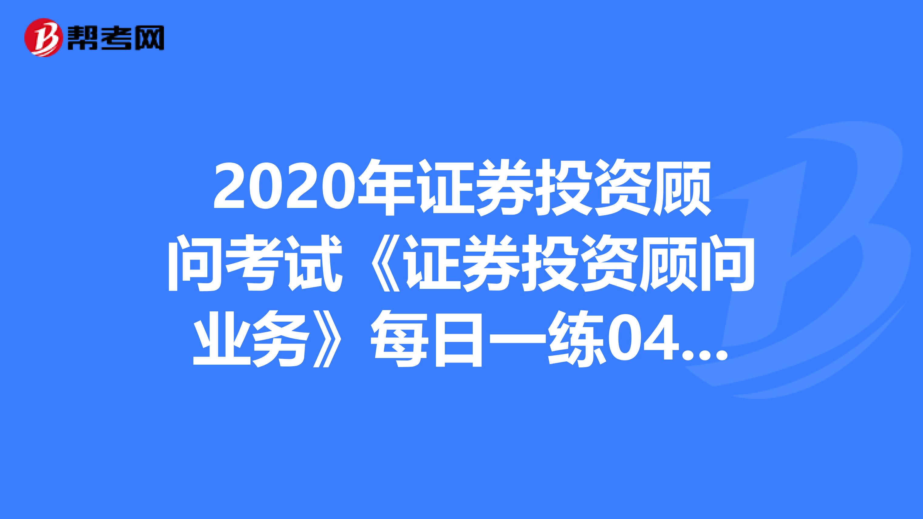 2020年证券投资顾问考试《证券投资顾问业务》每日一练0416