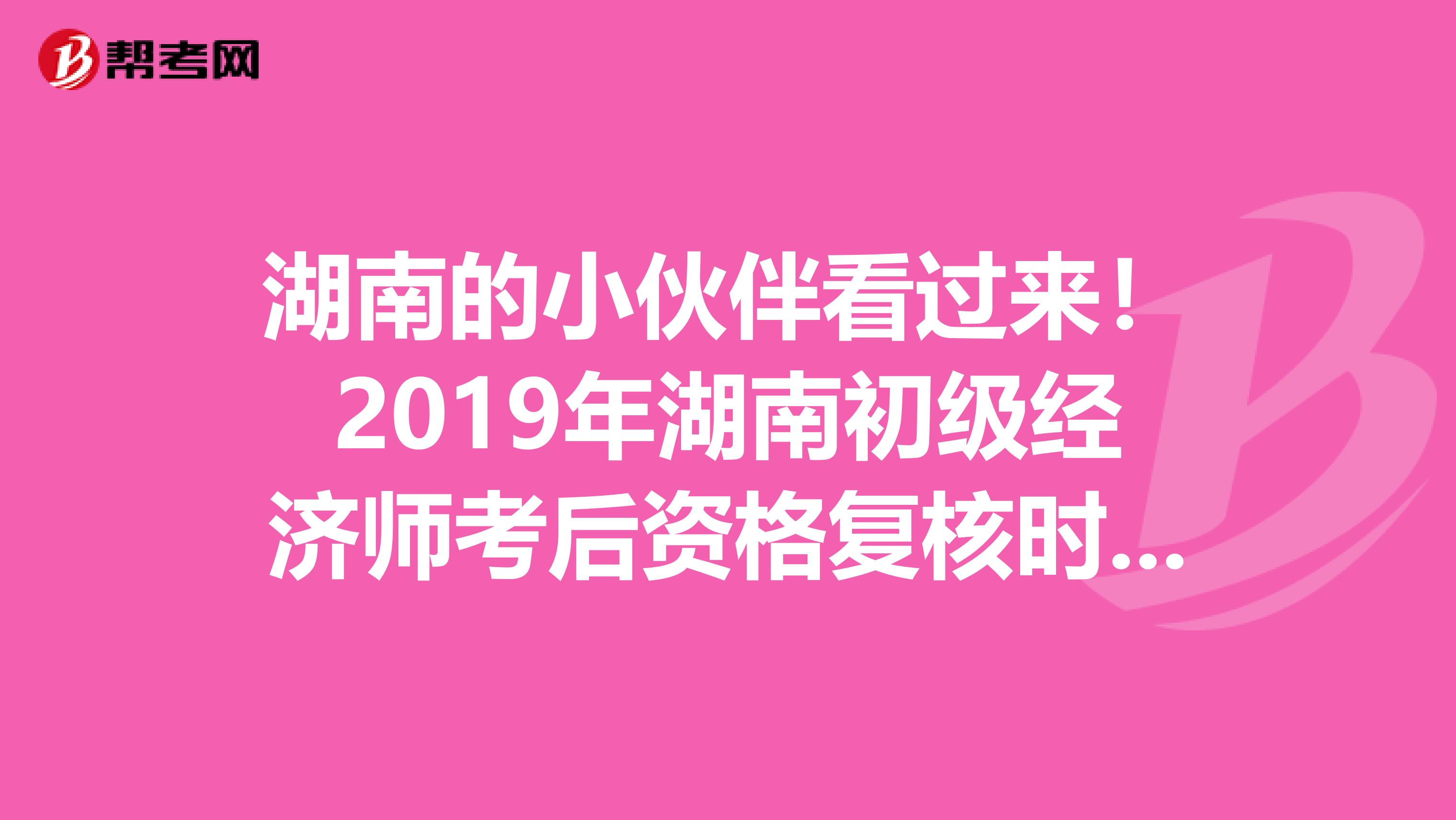 湖南的小伙伴看过来！2019年湖南初级经济师考后资格复核时间来啦