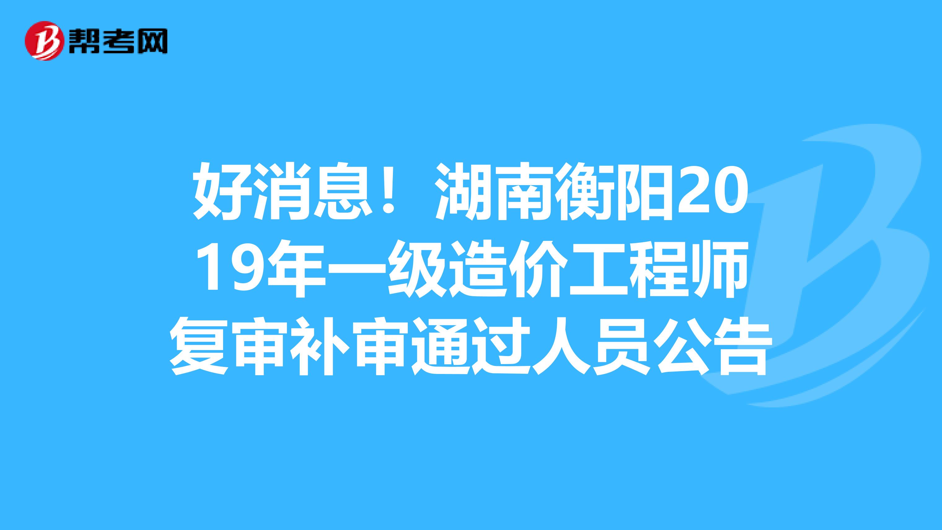 好消息！湖南衡阳2019年一级造价工程师复审补审通过人员公告