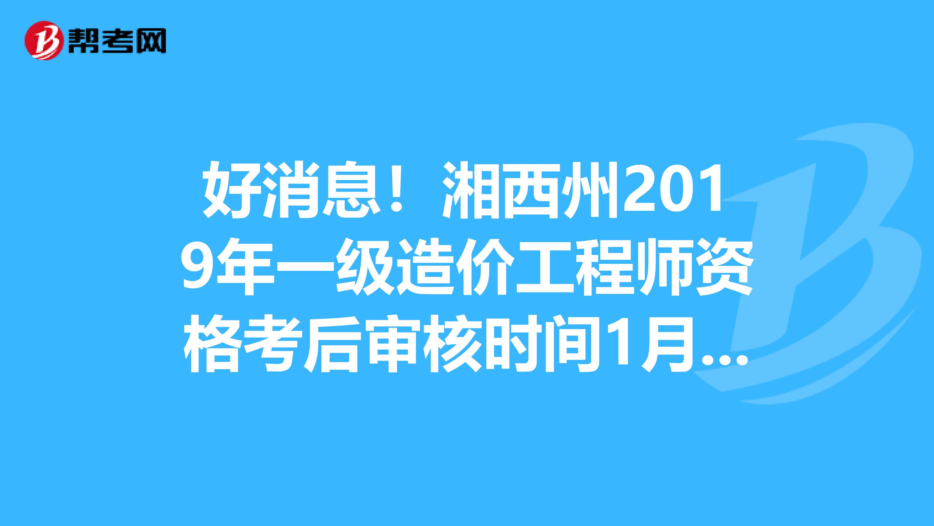 好消息！湘西州2019年一级造价工程师资格考后审核时间1月7-8日