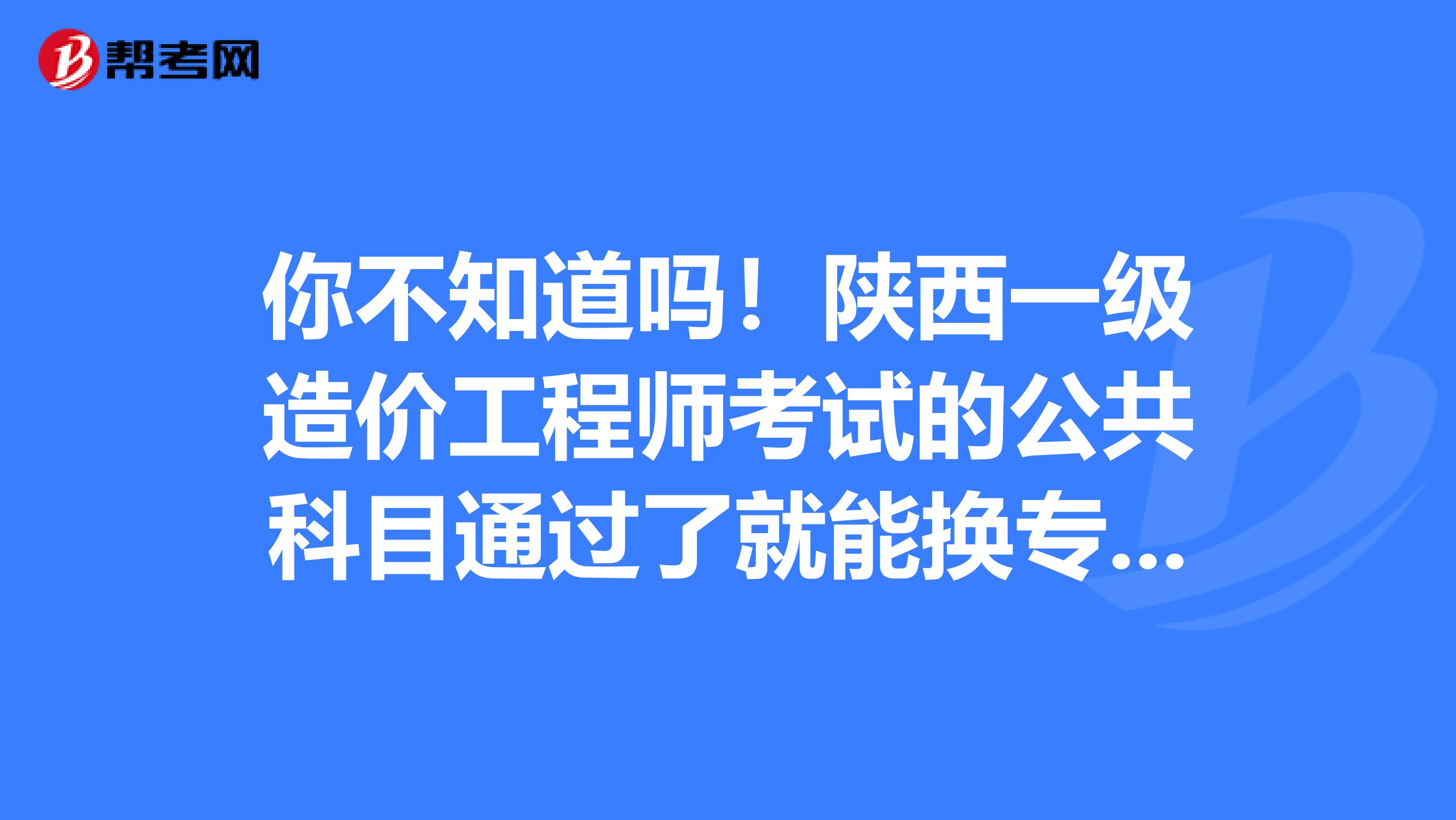 你不知道吗！陕西一级造价工程师考试的公共科目通过了就能换专业！