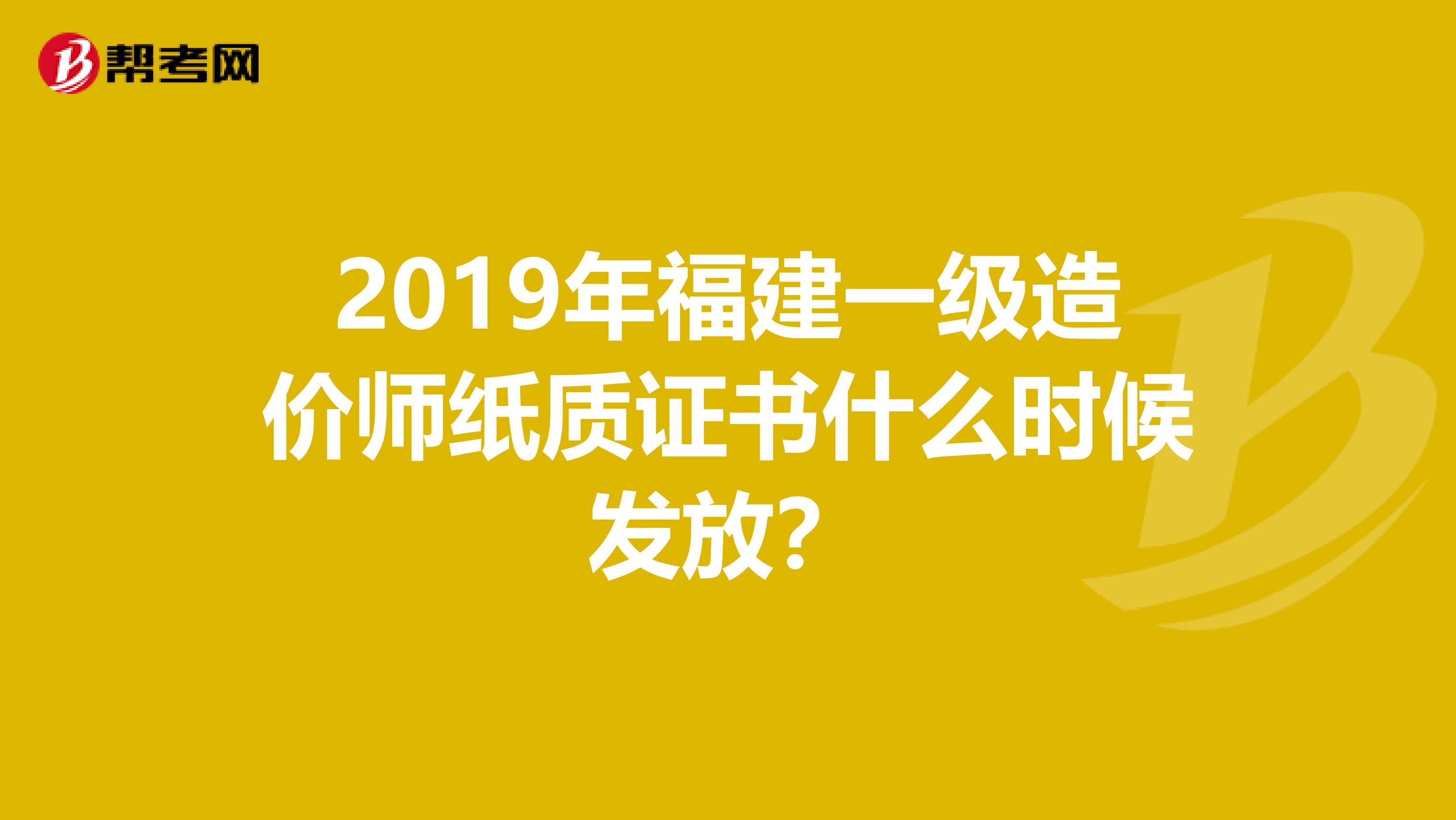 2019年福建一级造价师纸质证书什么时候发放？