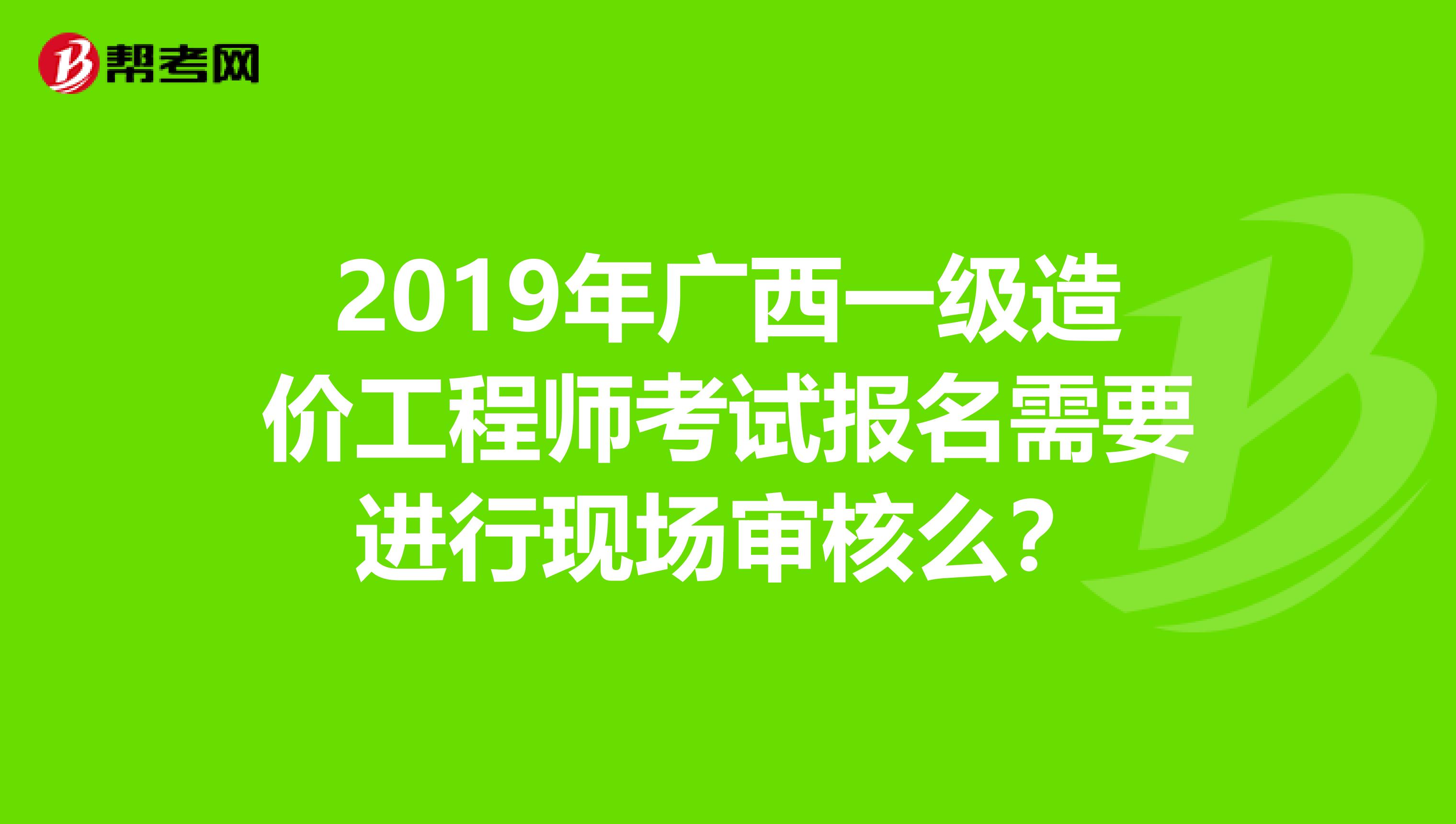 2019年广西一级造价工程师考试报名需要进行现场审核么？