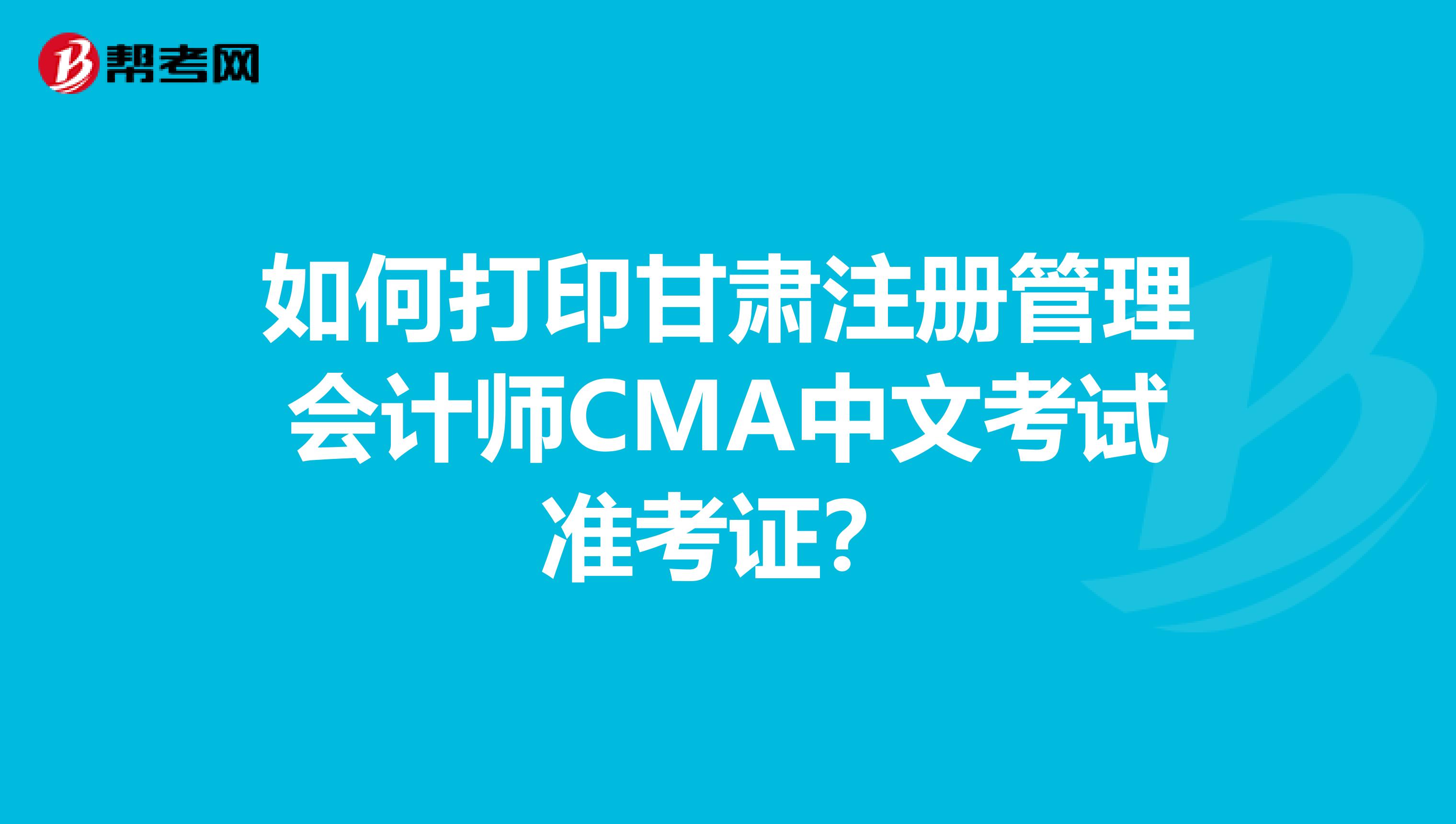 如何打印甘肃注册管理会计师CMA中文考试准考证？