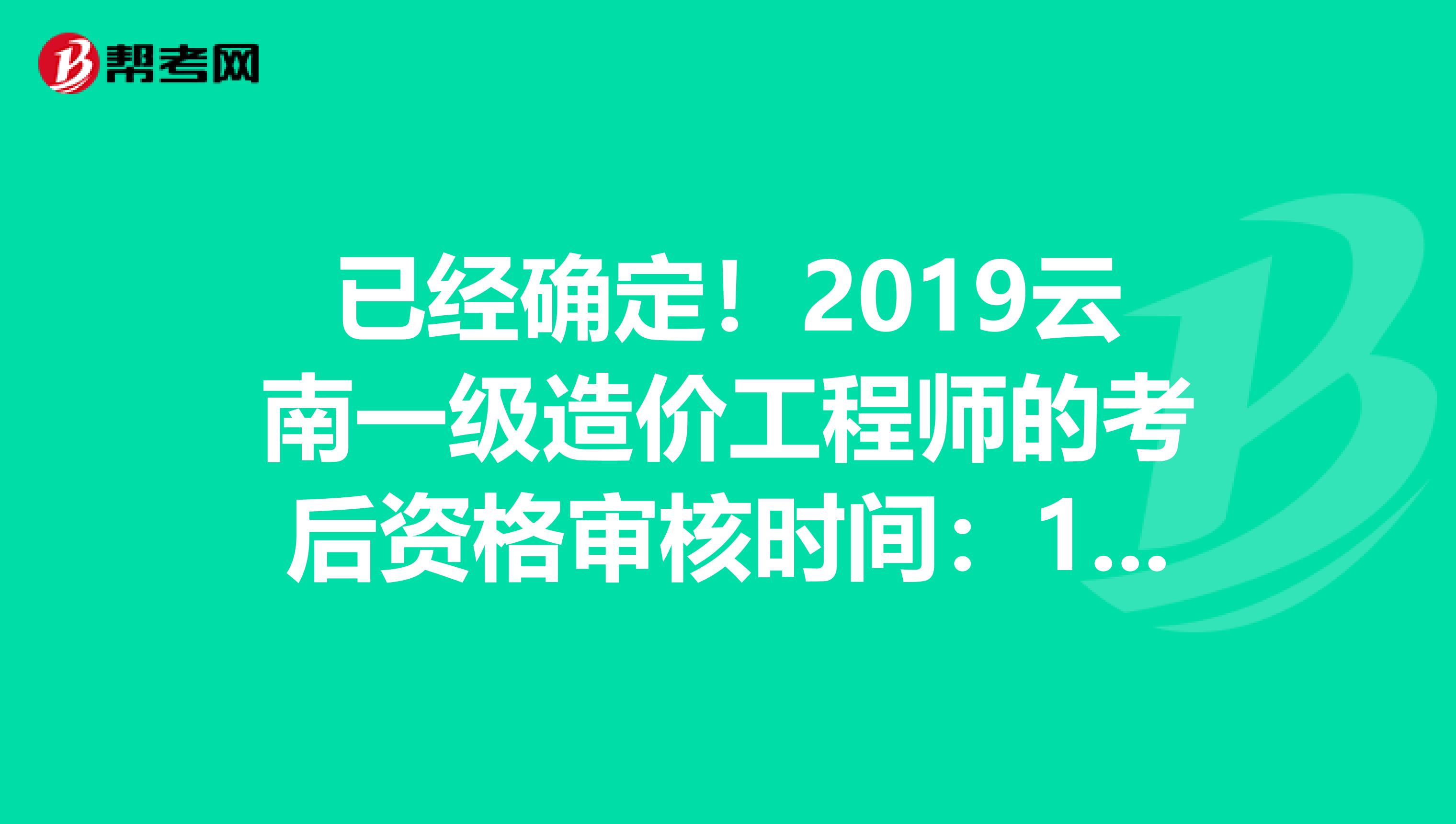 已经确定！2019云南一级造价工程师的考后资格审核时间：1月10-21日