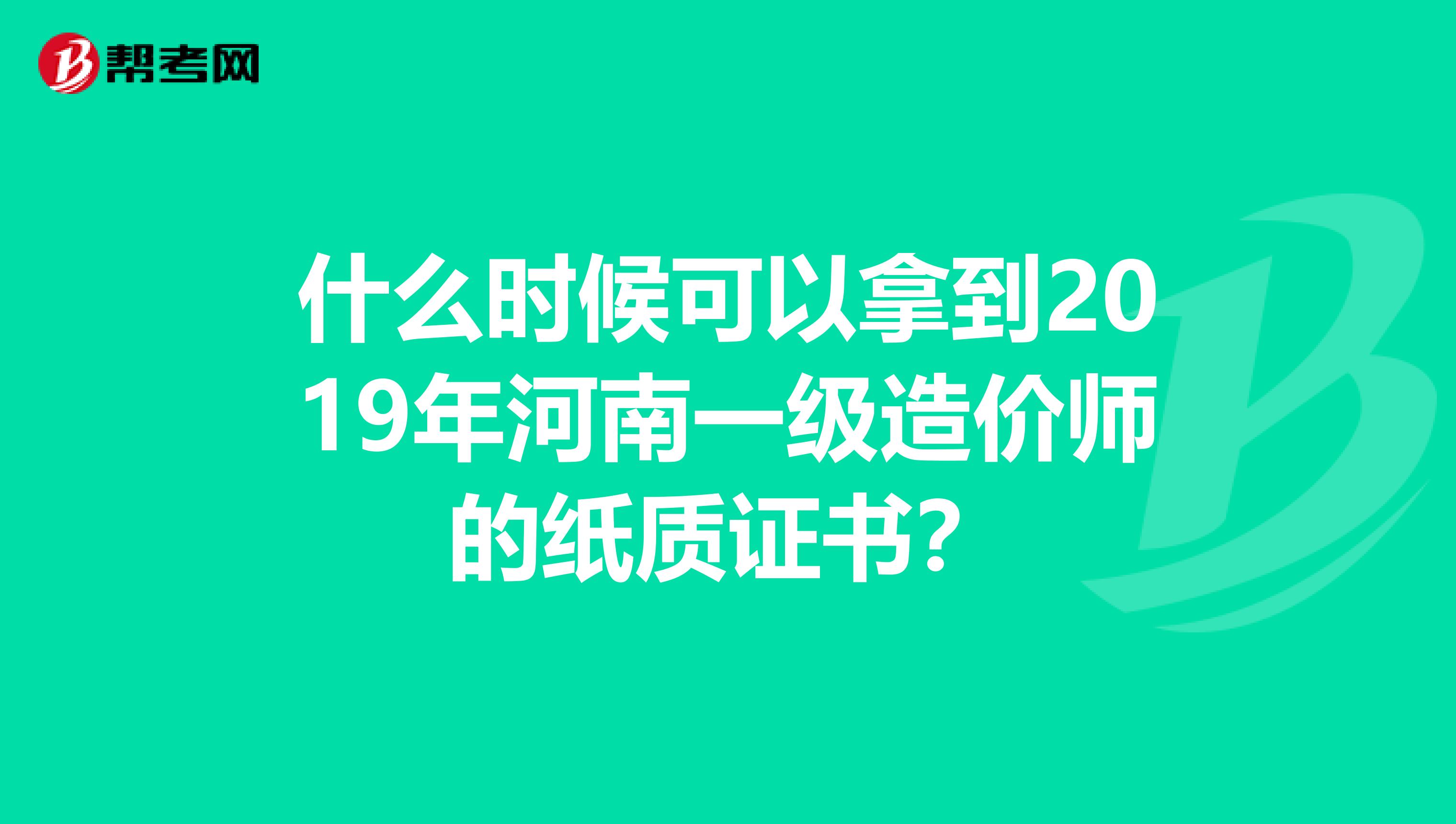 什么时候可以拿到2019年河南一级造价师的纸质证书？
