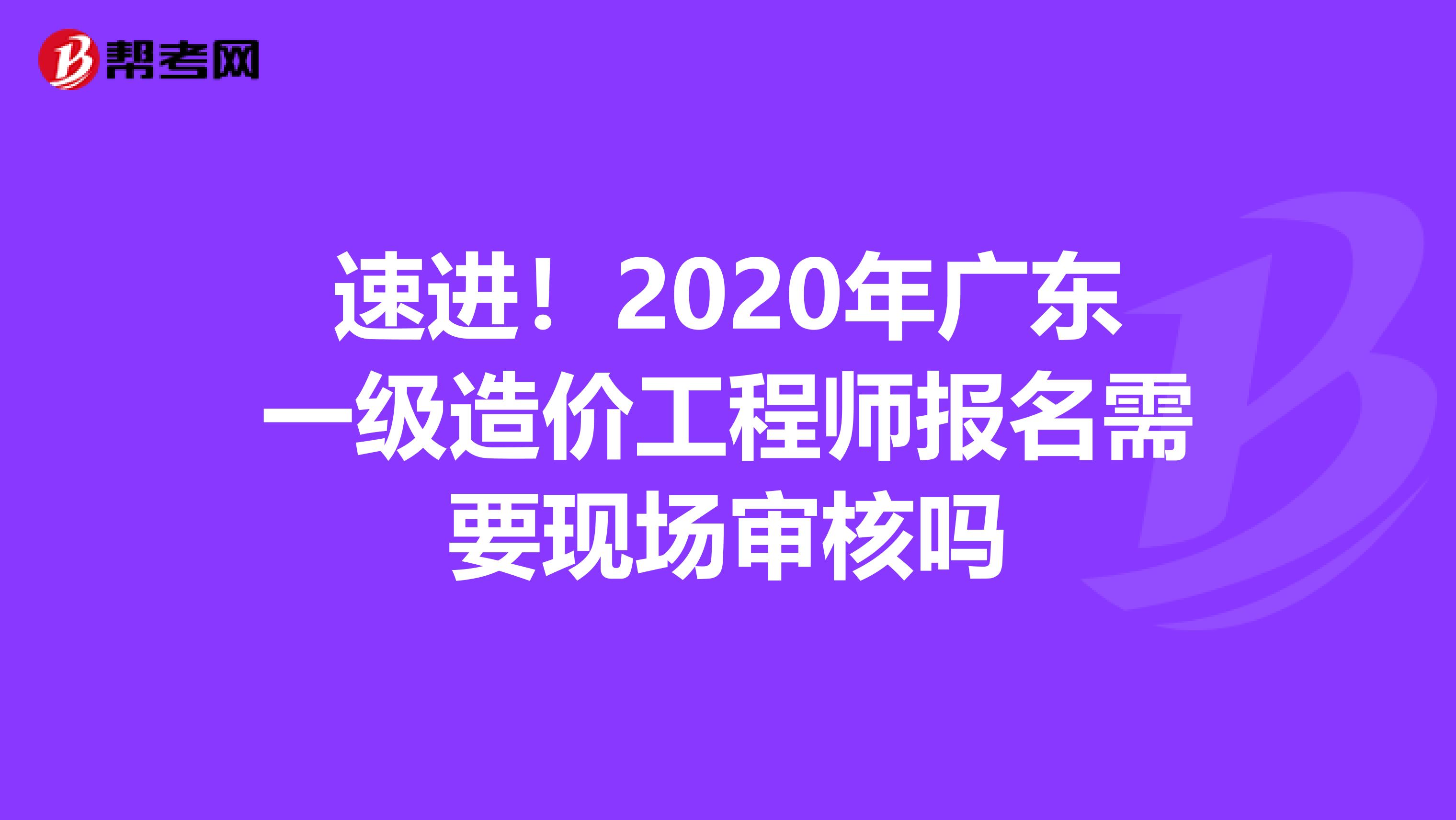 速进！2020年广东一级造价工程师报名需要现场审核吗