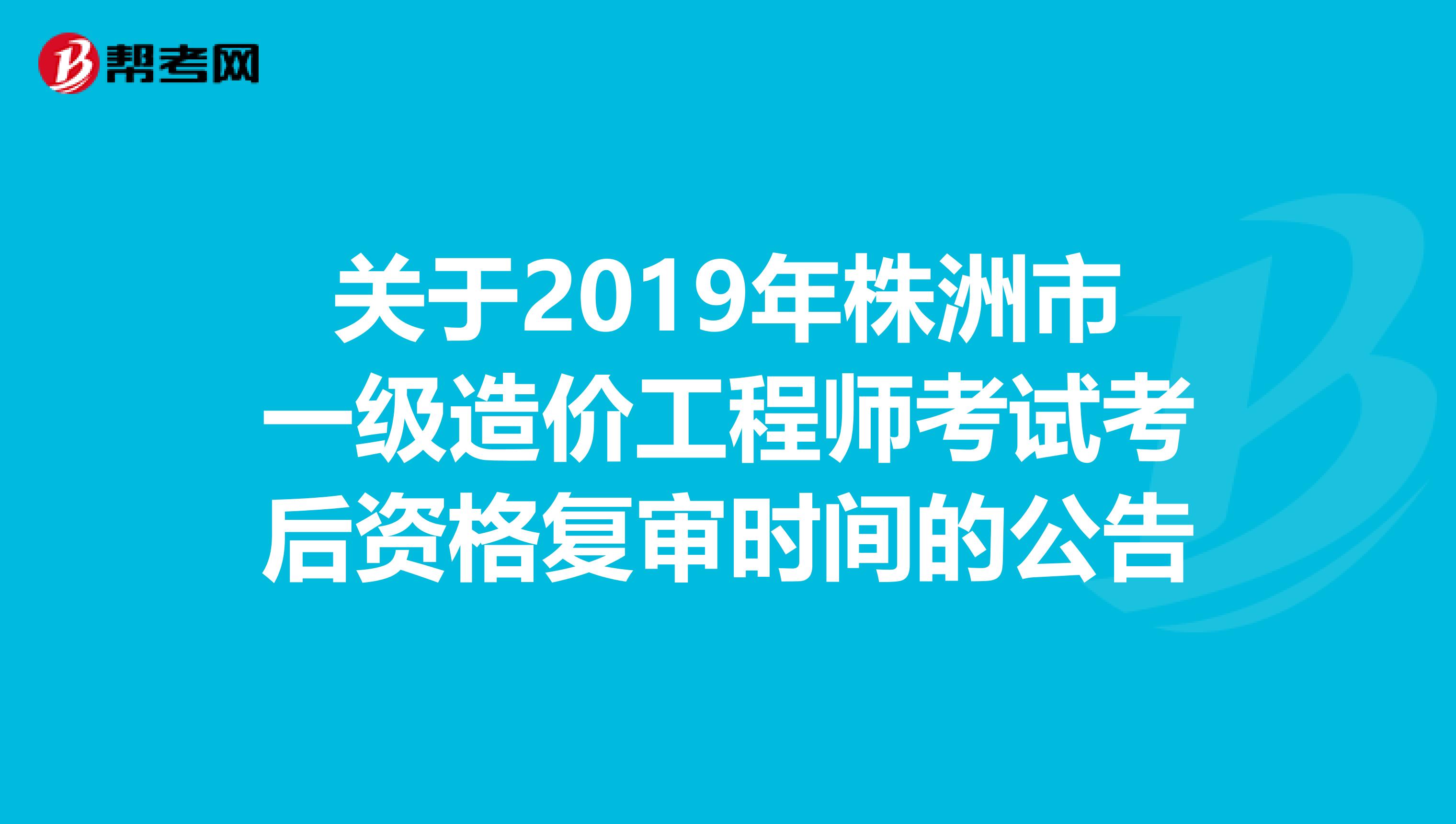 关于2019年株洲市一级造价工程师考试考后资格复审时间的公告