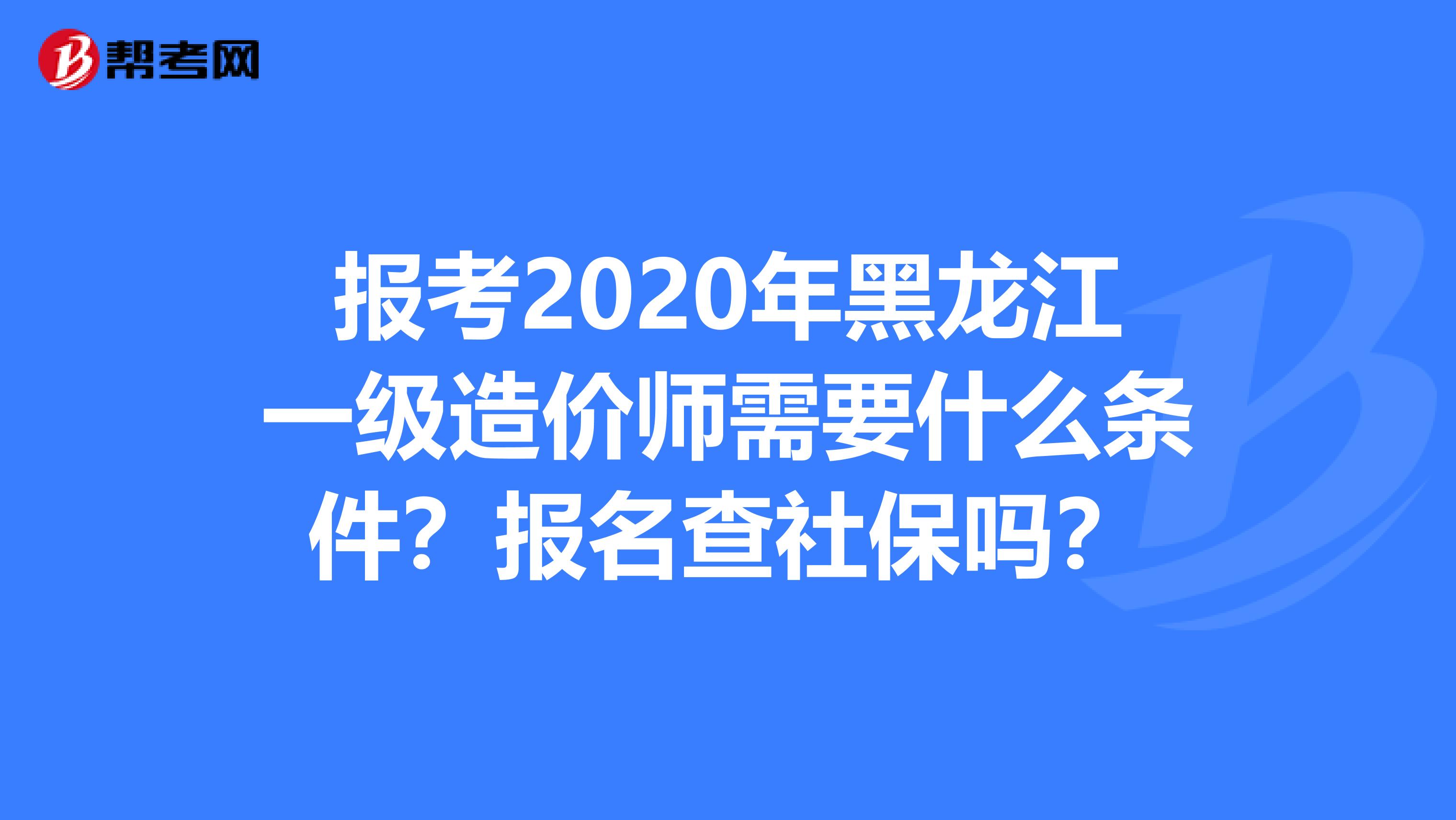 报考2020年黑龙江一级造价师需要什么条件？报名查社保吗？