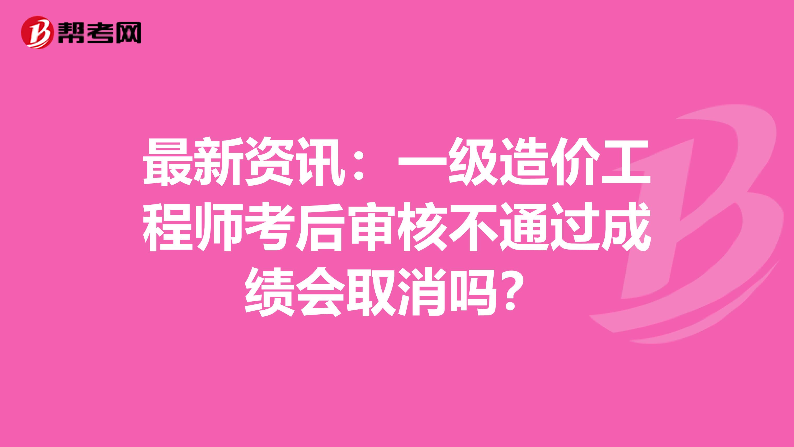 最新资讯：一级造价工程师考后审核不通过成绩会取消吗？
