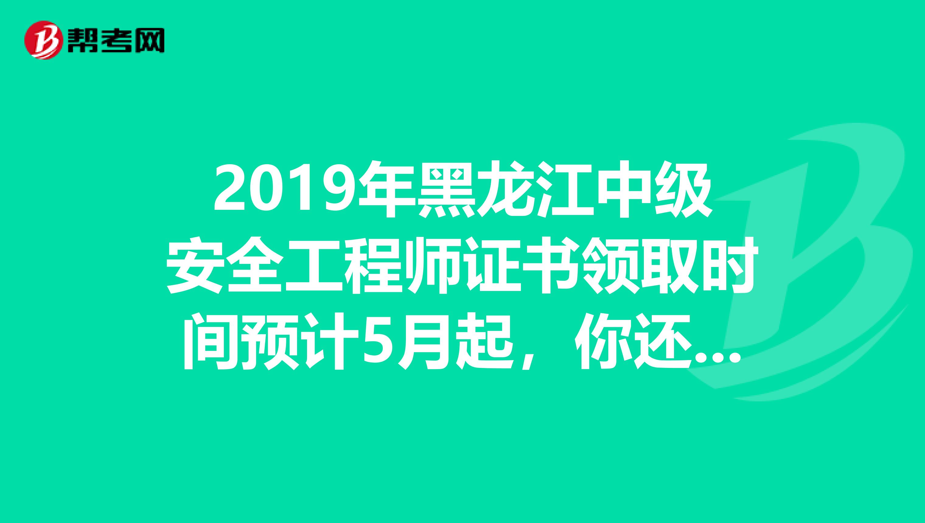 2019年黑龙江中级安全工程师证书领取时间预计5月起，你还不知道吗？