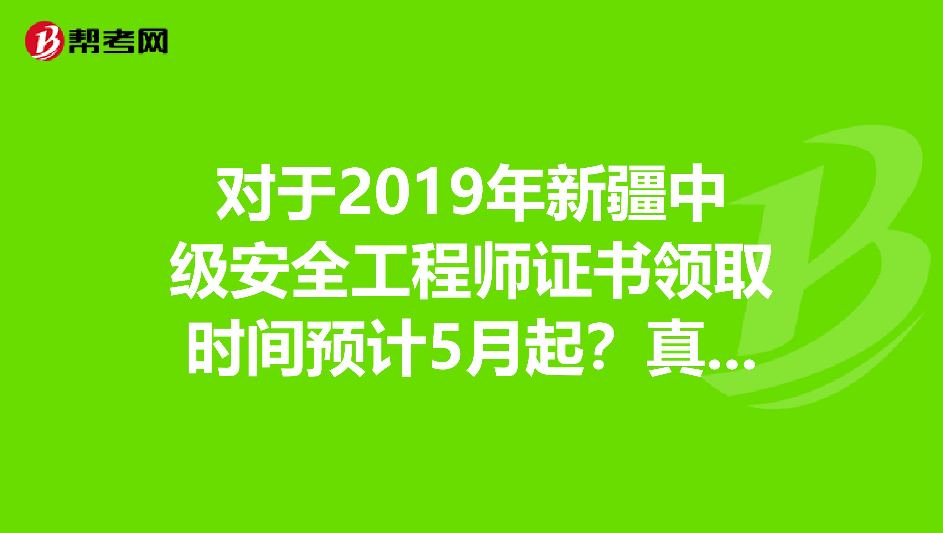 对于2019年新疆中级安全工程师证书领取时间预计5月起？真的？