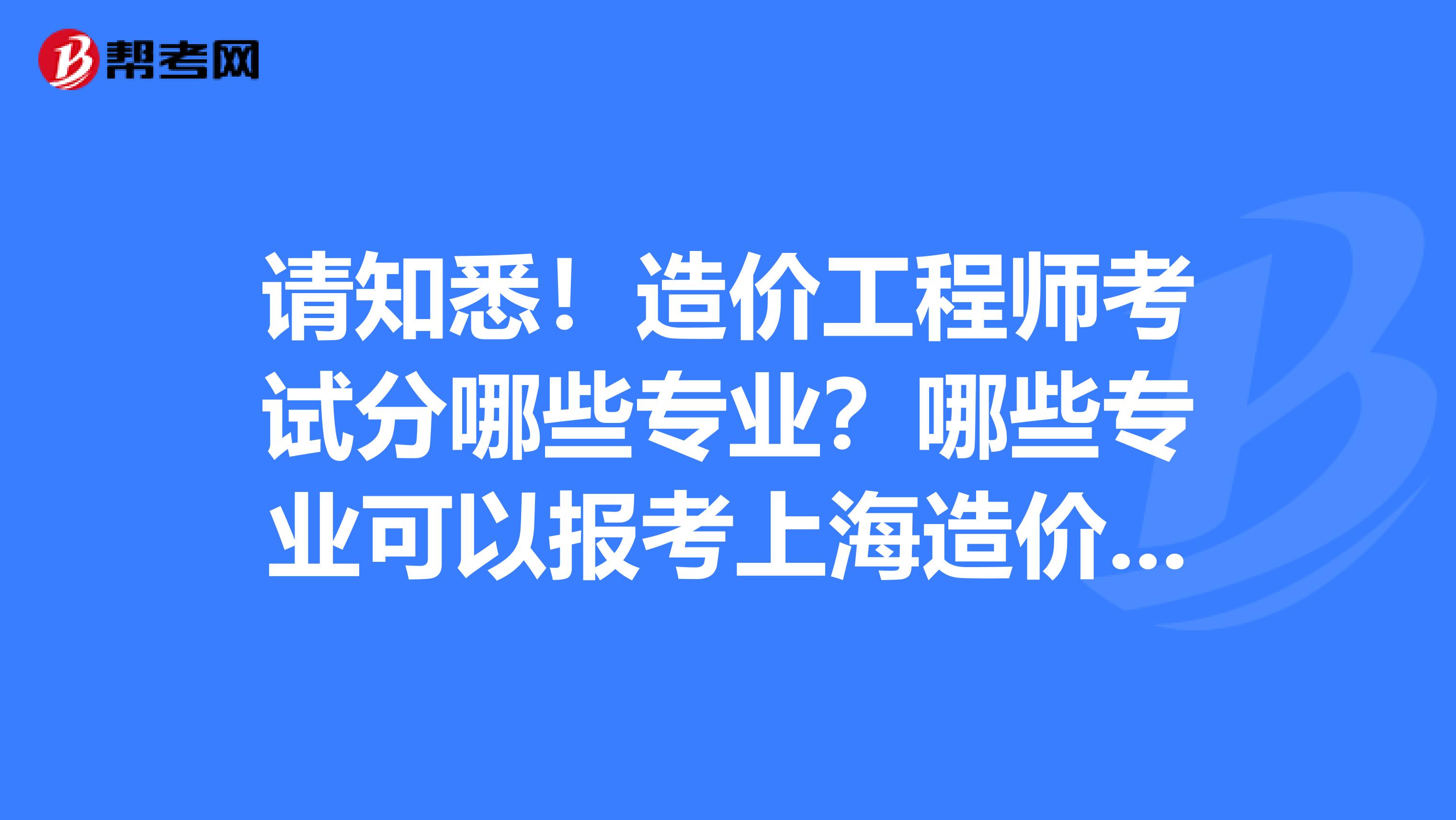 请知悉！造价工程师考试分哪些专业？哪些专业可以报考上海造价师？