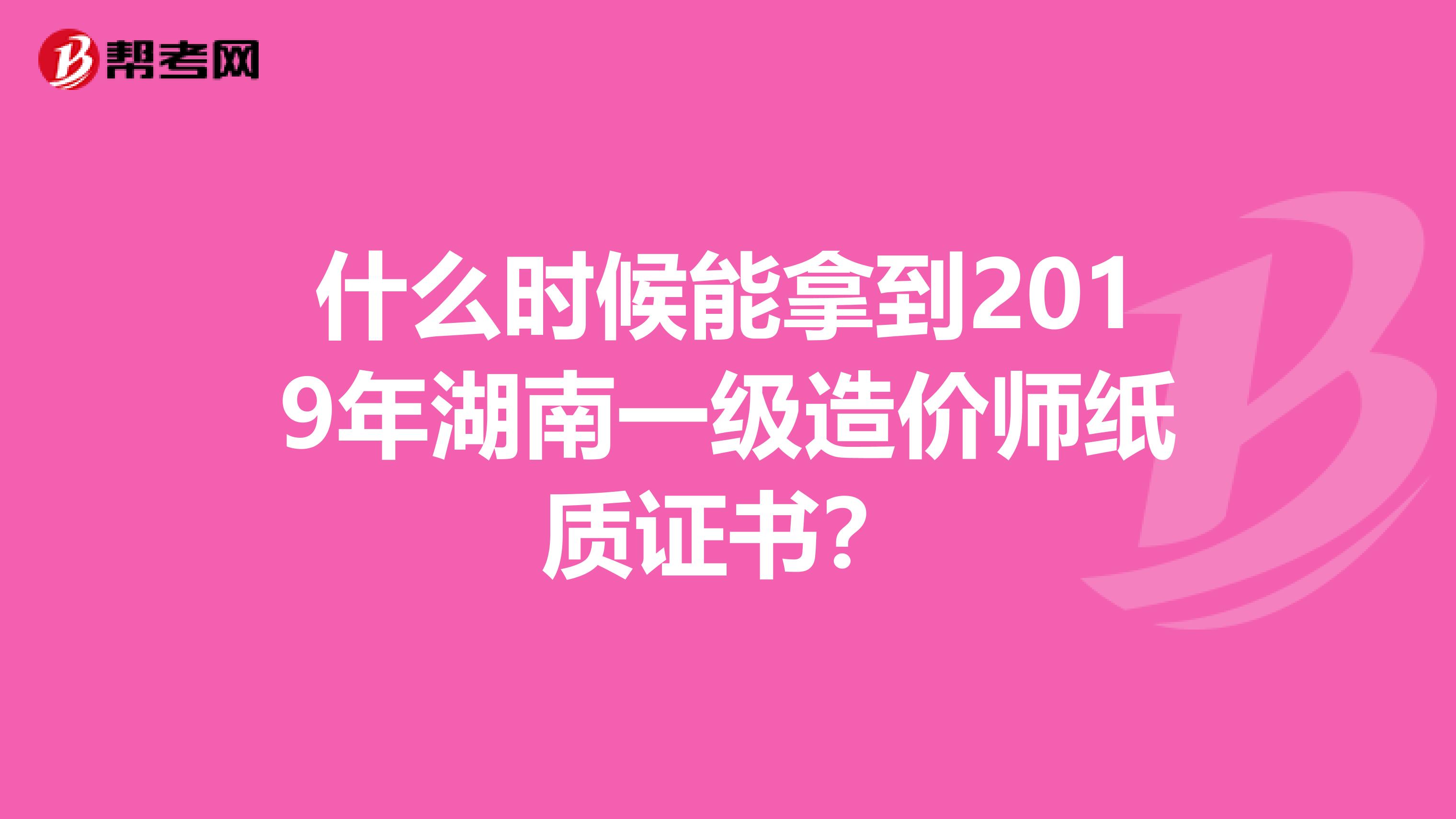 什么时候能拿到2019年湖南一级造价师纸质证书？