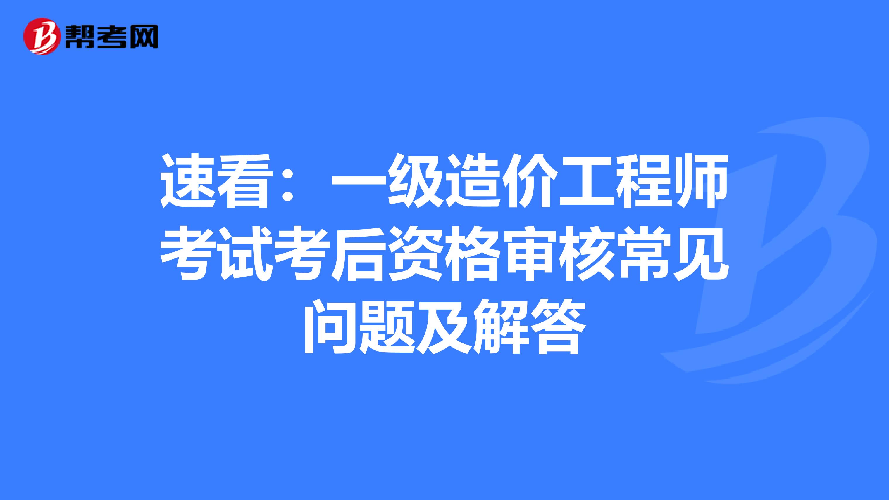 速看：一级造价工程师考试考后资格审核常见问题及解答