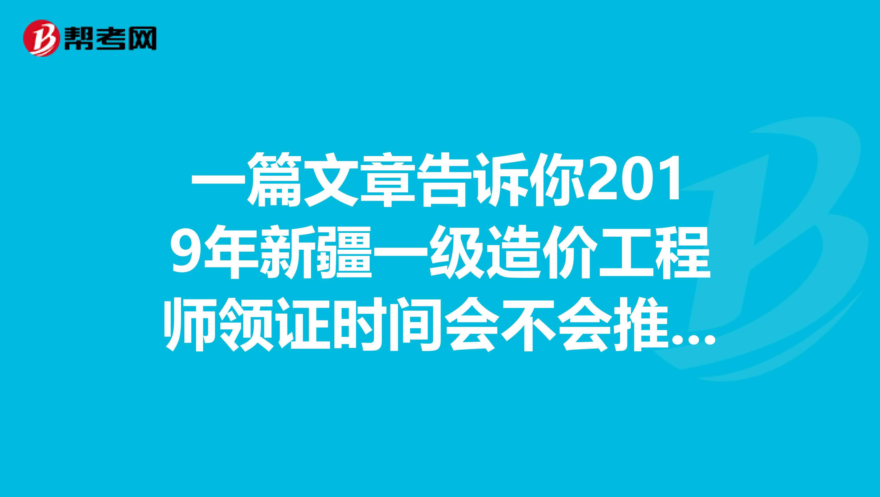 一篇文章告诉你2019年新疆一级造价工程师领证时间会不会推迟？