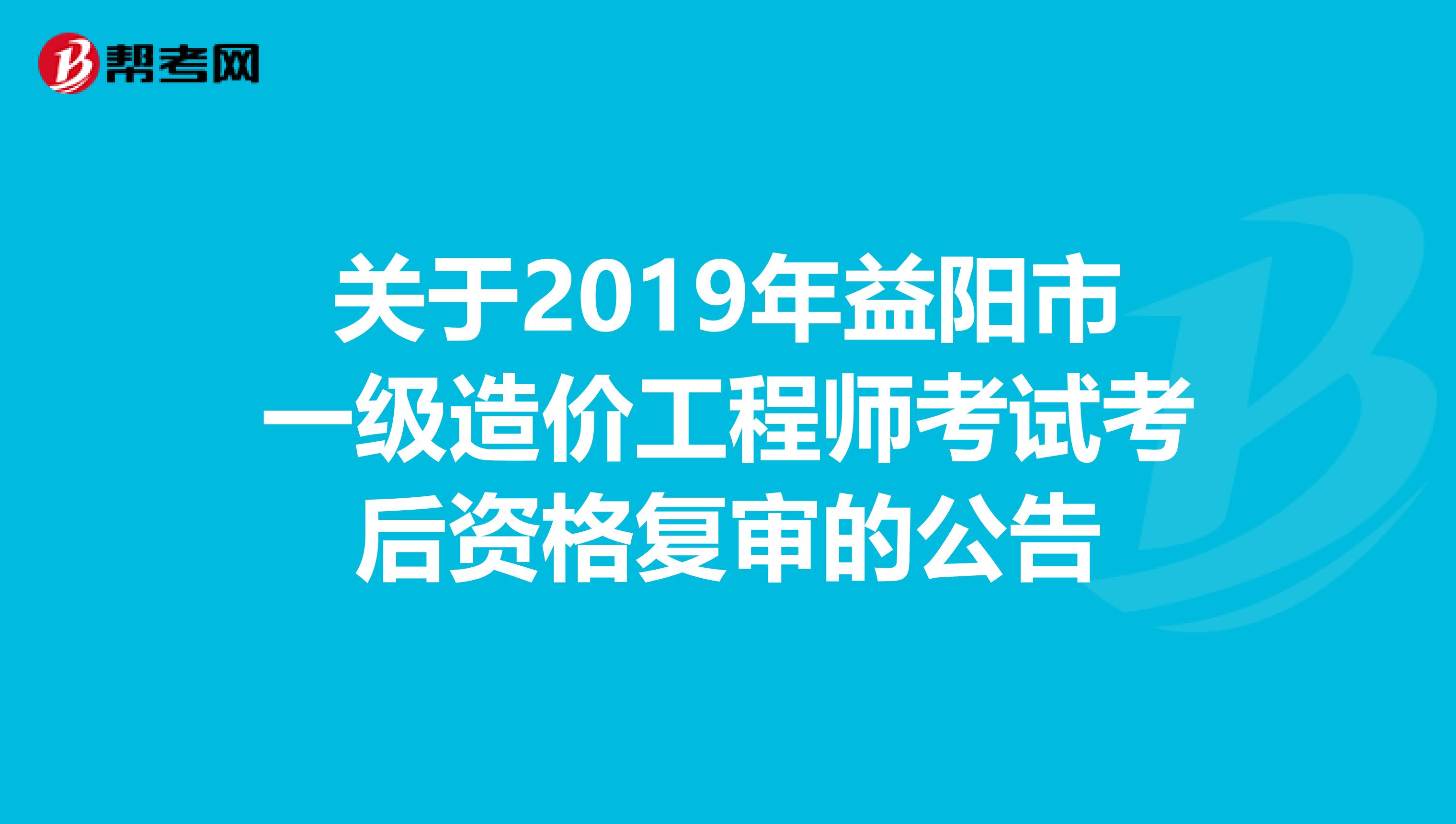 关于2019年益阳市一级造价工程师考试考后资格复审的公告