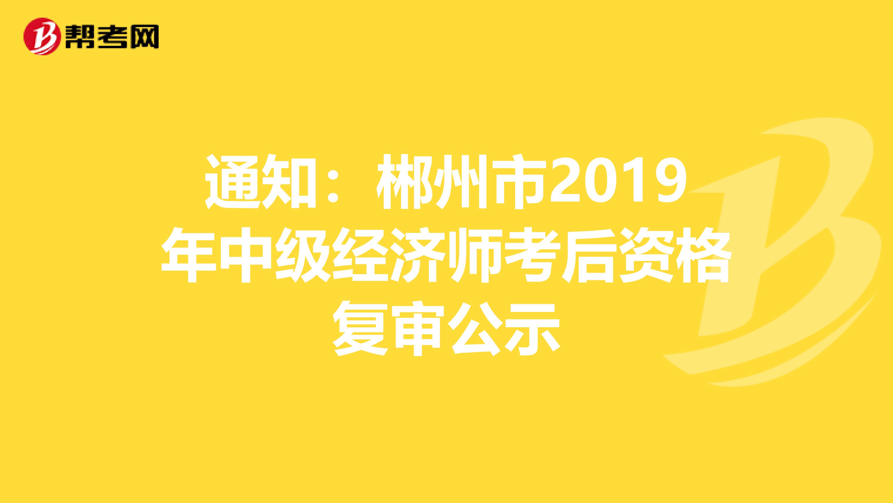 通知：郴州市2019年中级经济师考后资格复审公示