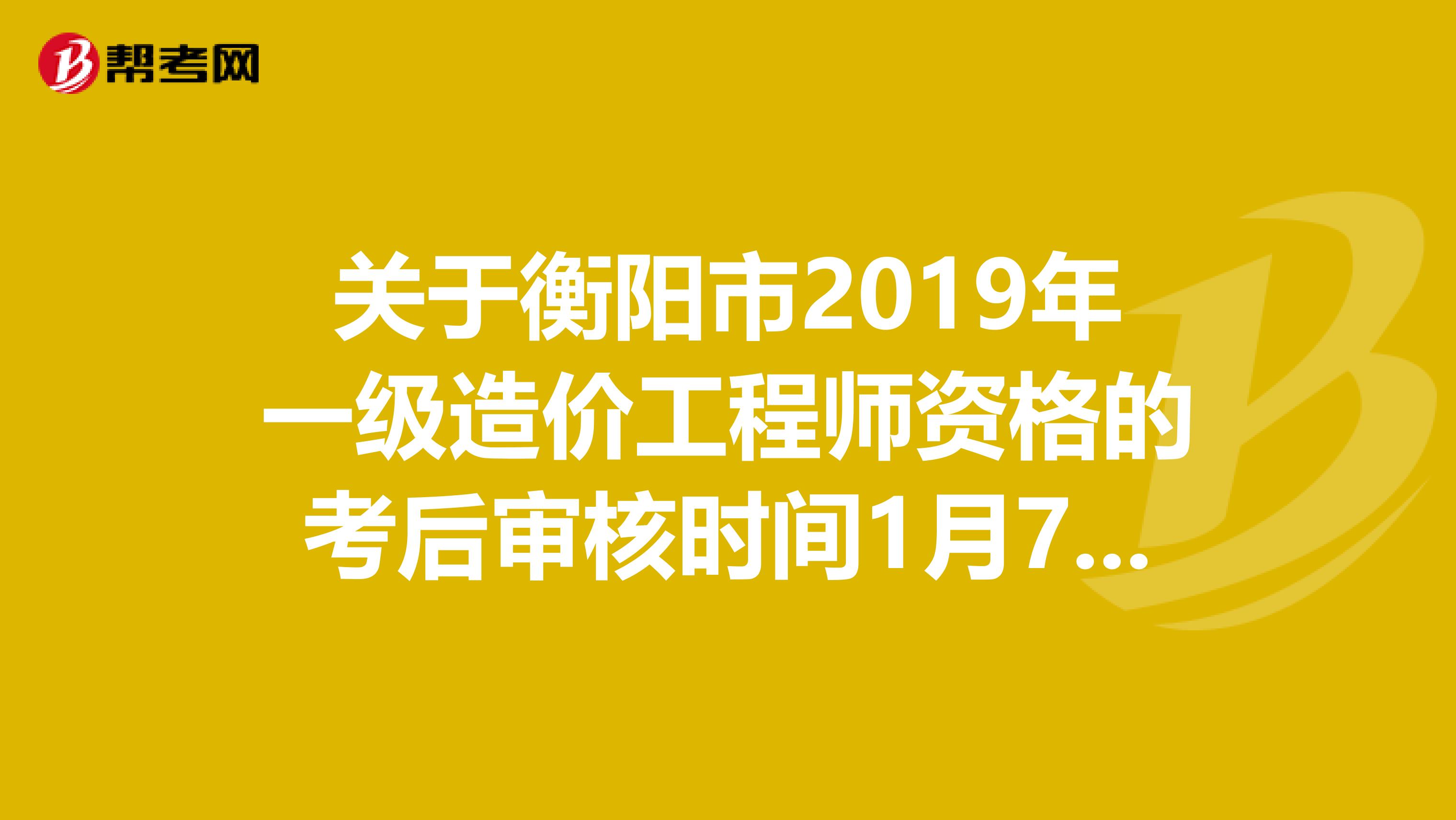 关于衡阳市2019年一级造价工程师资格的考后审核时间1月7-8日！