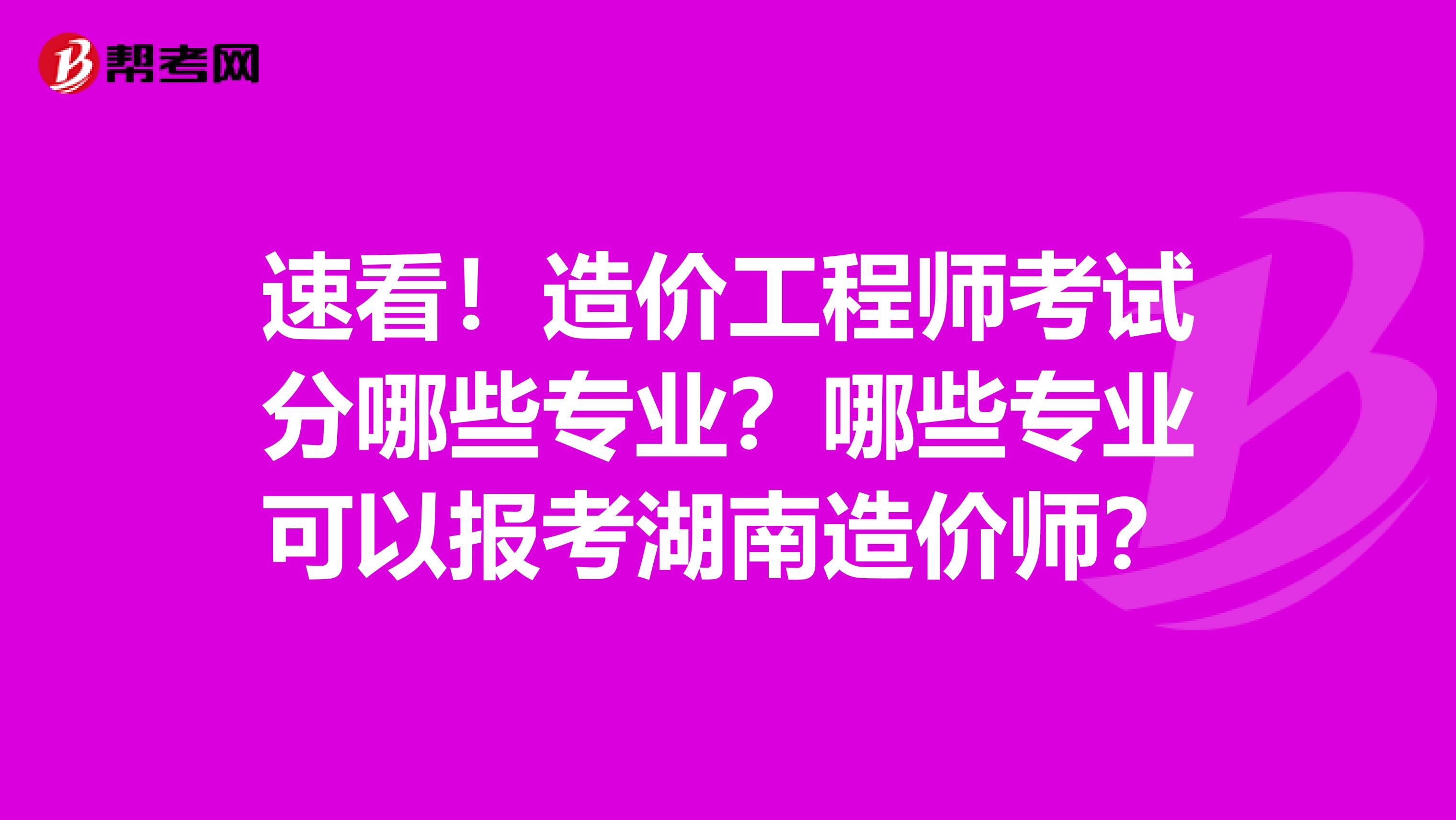 速看！造价工程师考试分哪些专业？哪些专业可以报考湖南造价师？