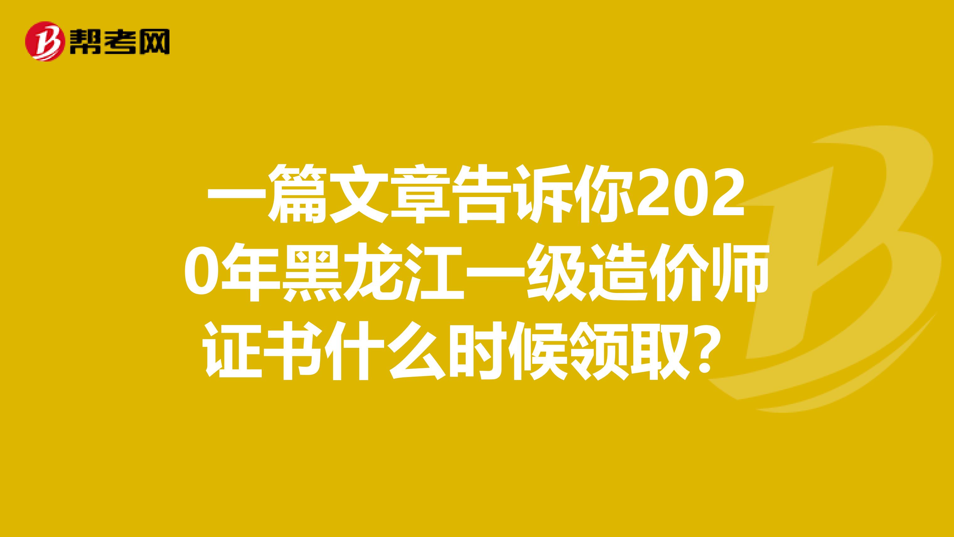 一篇文章告诉你2020年黑龙江一级造价师证书什么时候领取？