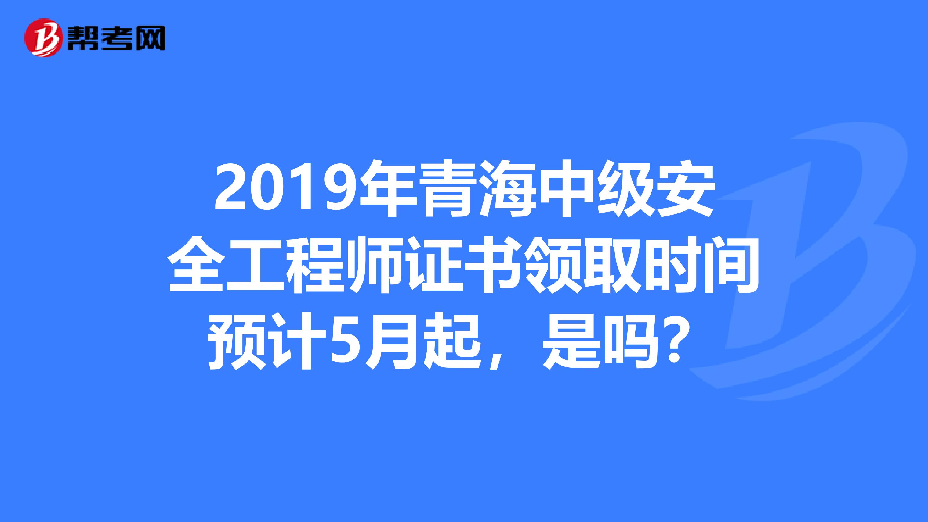 2019年青海中级安全工程师证书领取时间预计5月起，是吗？