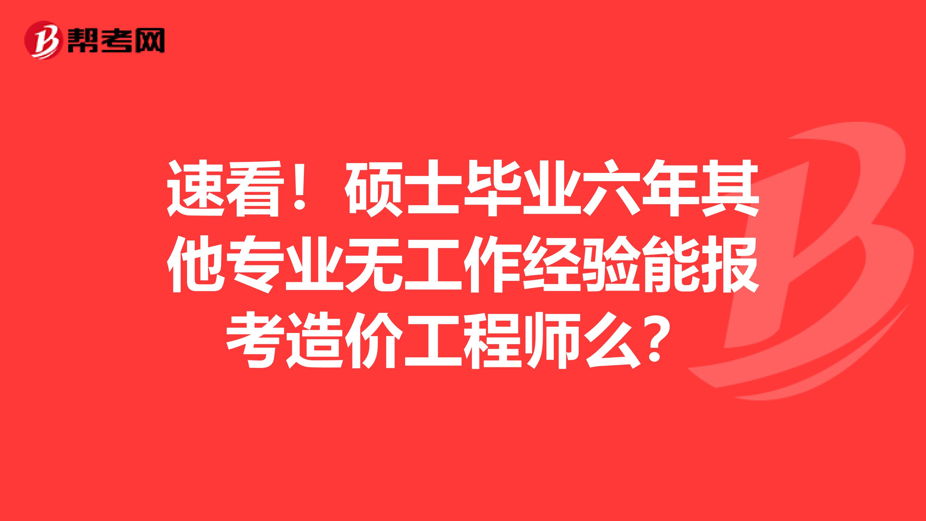 速看！硕士毕业六年其他专业无工作经验能报考造价工程师么？