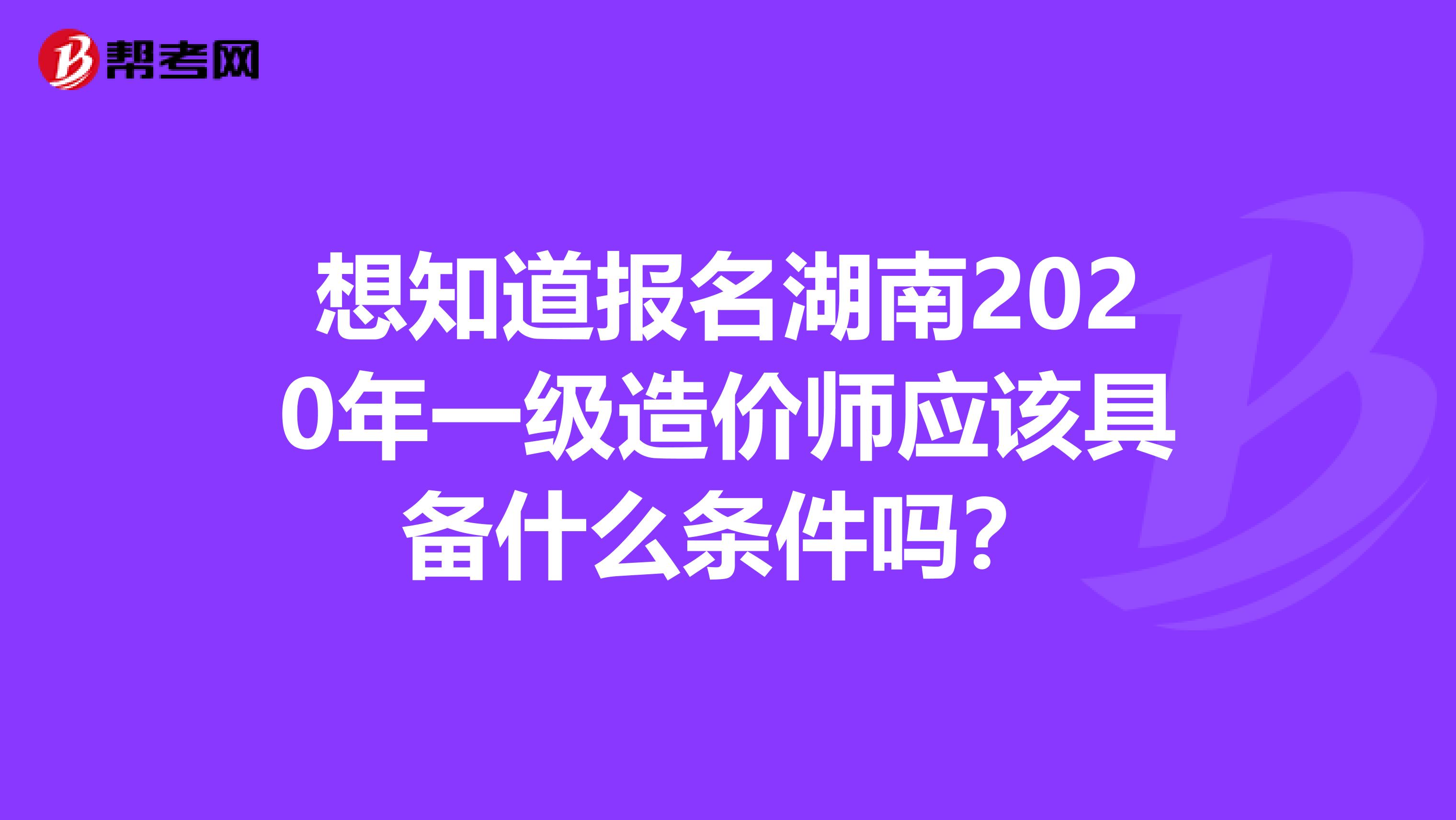 想知道报名湖南2020年一级造价师应该具备什么条件吗？