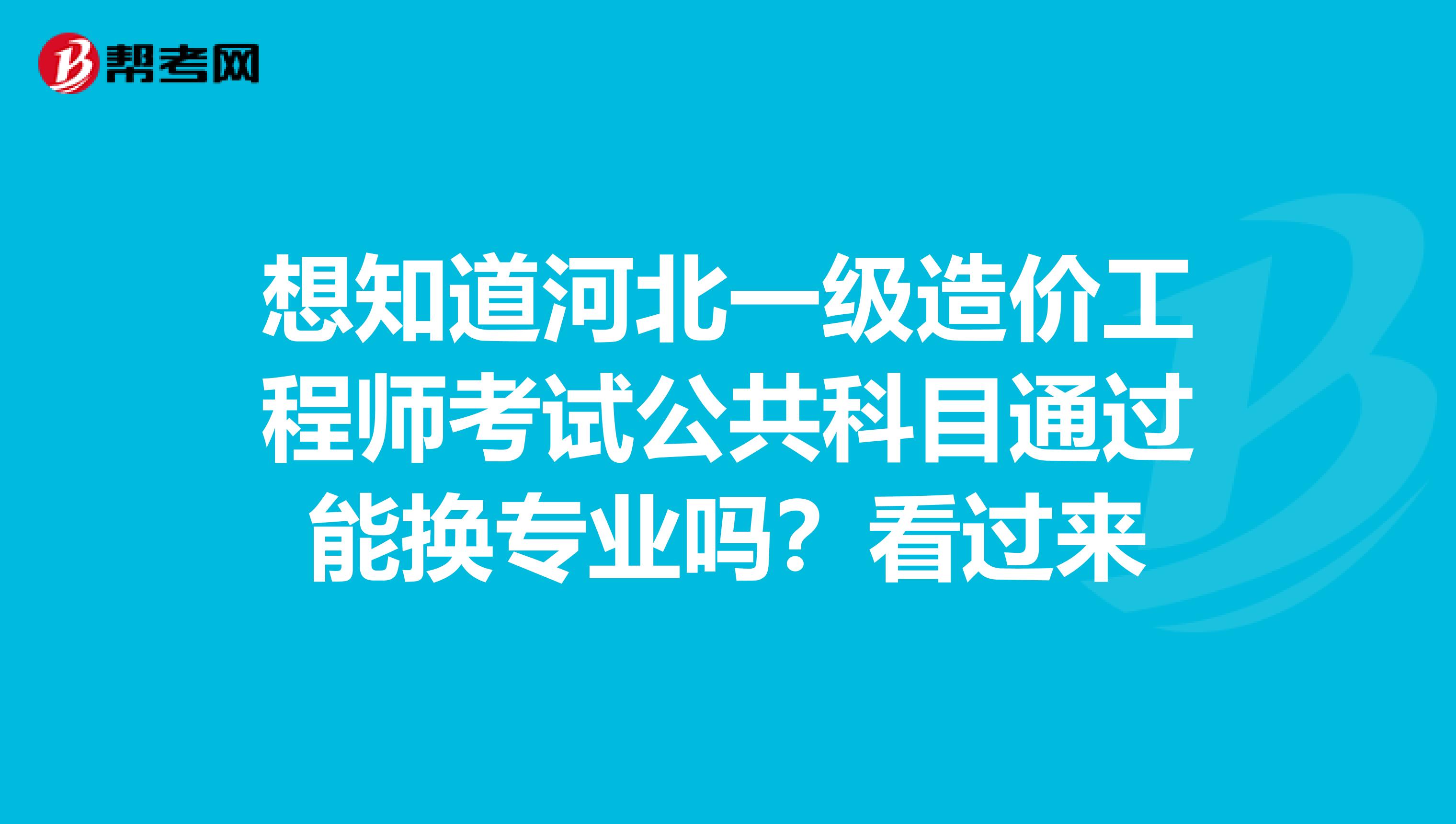 想知道河北一级造价工程师考试公共科目通过能换专业吗？看过来