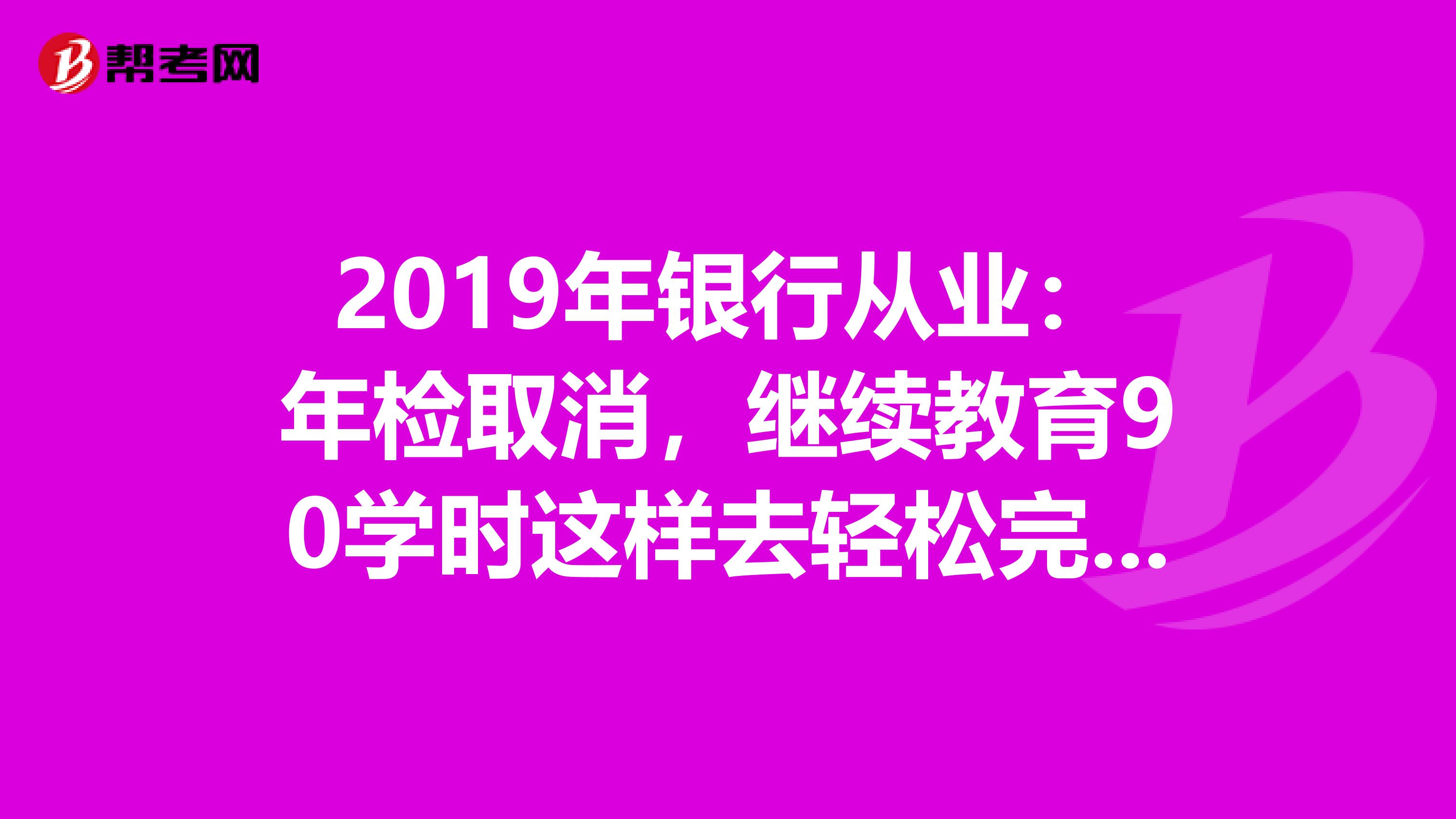 2019年银行从业：年检取消，继续教育90学时这样去轻松完成！