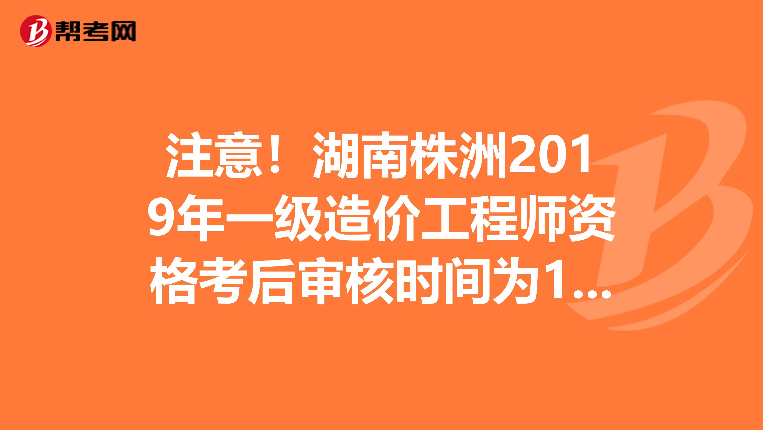 注意！湖南株洲2019年一级造价工程师资格考后审核时间为1月9日至10日