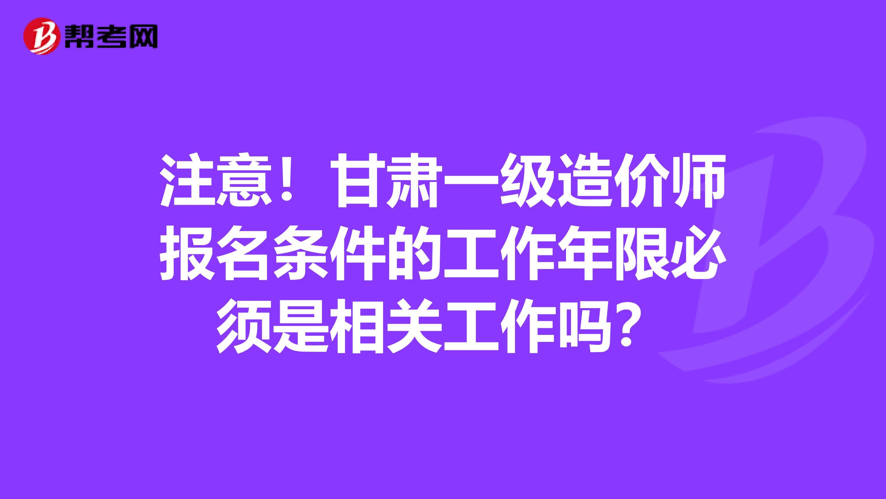 注意！甘肃一级造价师报名条件的工作年限必须是相关工作吗？