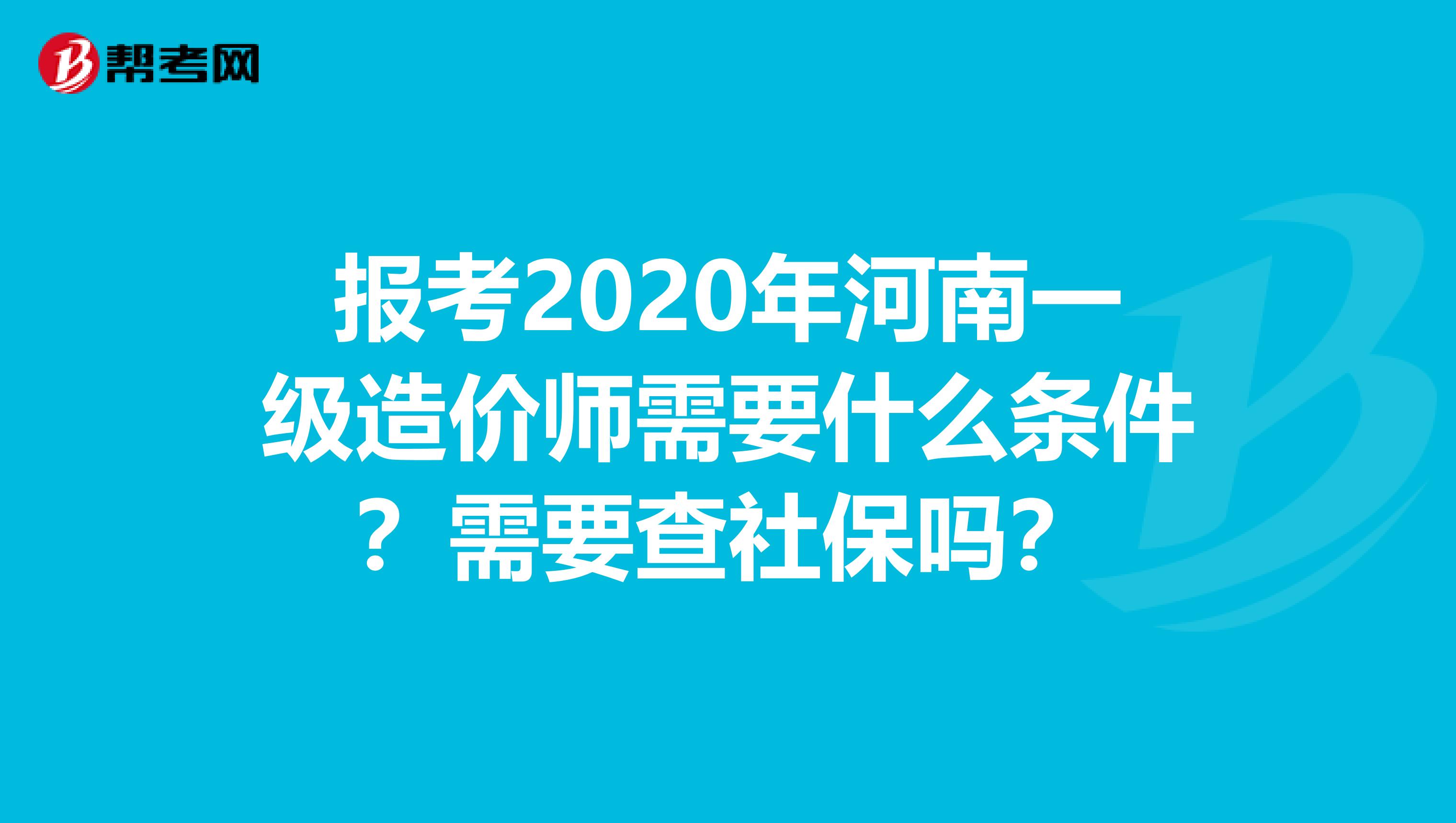 报考2020年河南一级造价师需要什么条件？需要查社保吗？