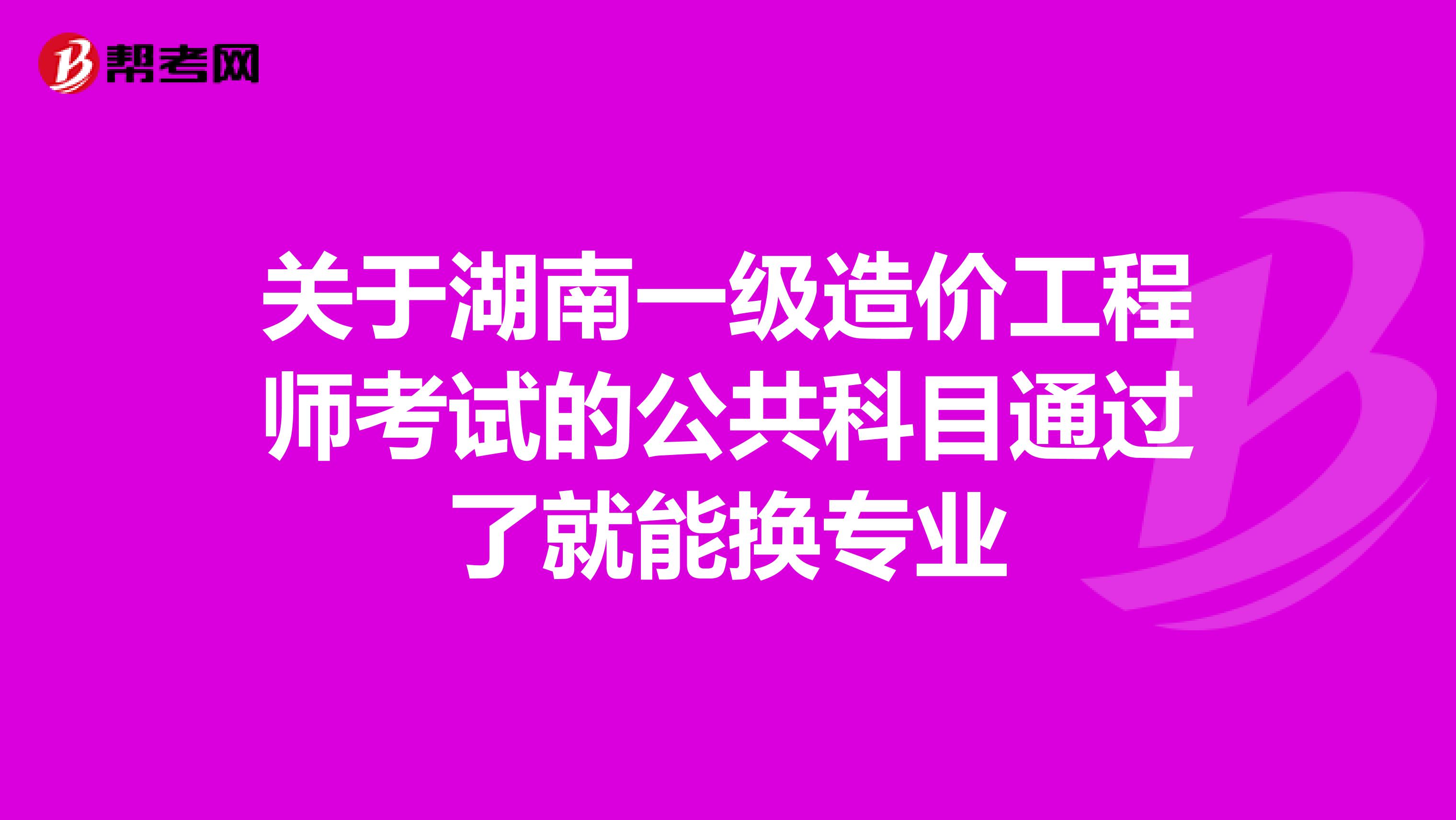 关于湖南一级造价工程师考试的公共科目通过了就能换专业