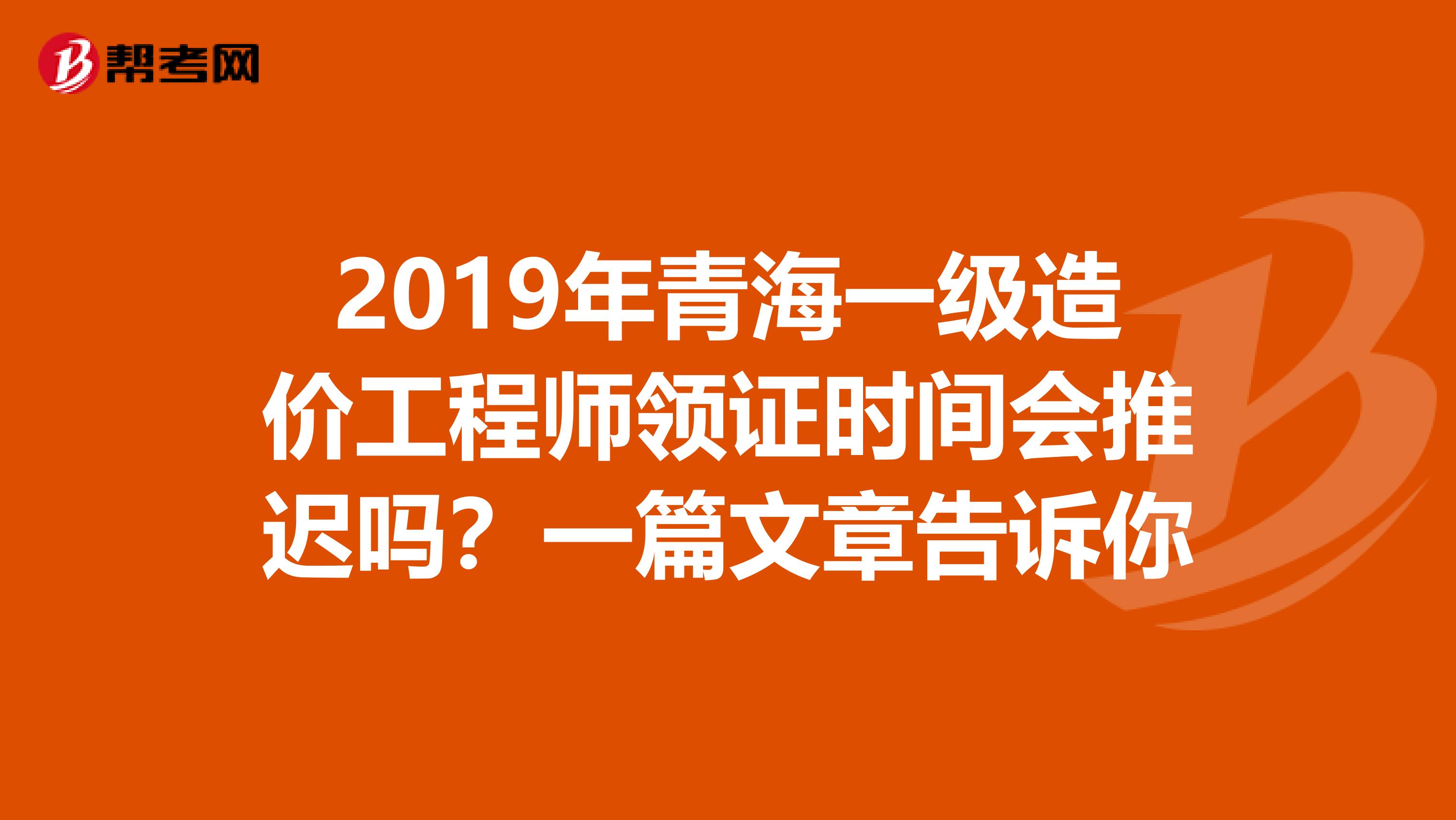 2019年青海一级造价工程师领证时间会推迟吗？一篇文章告诉你