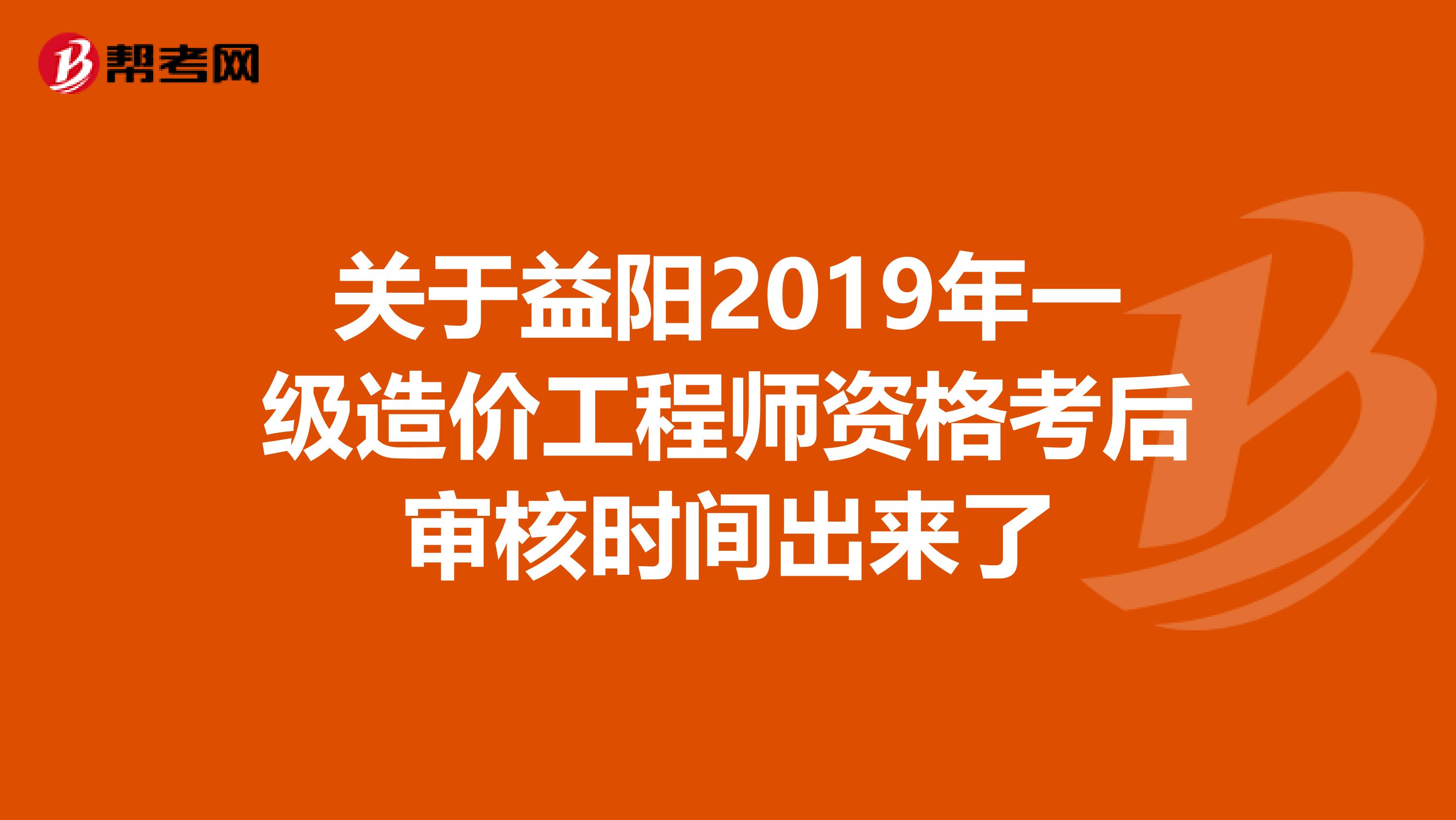 关于益阳2019年一级造价工程师资格考后审核时间出来了