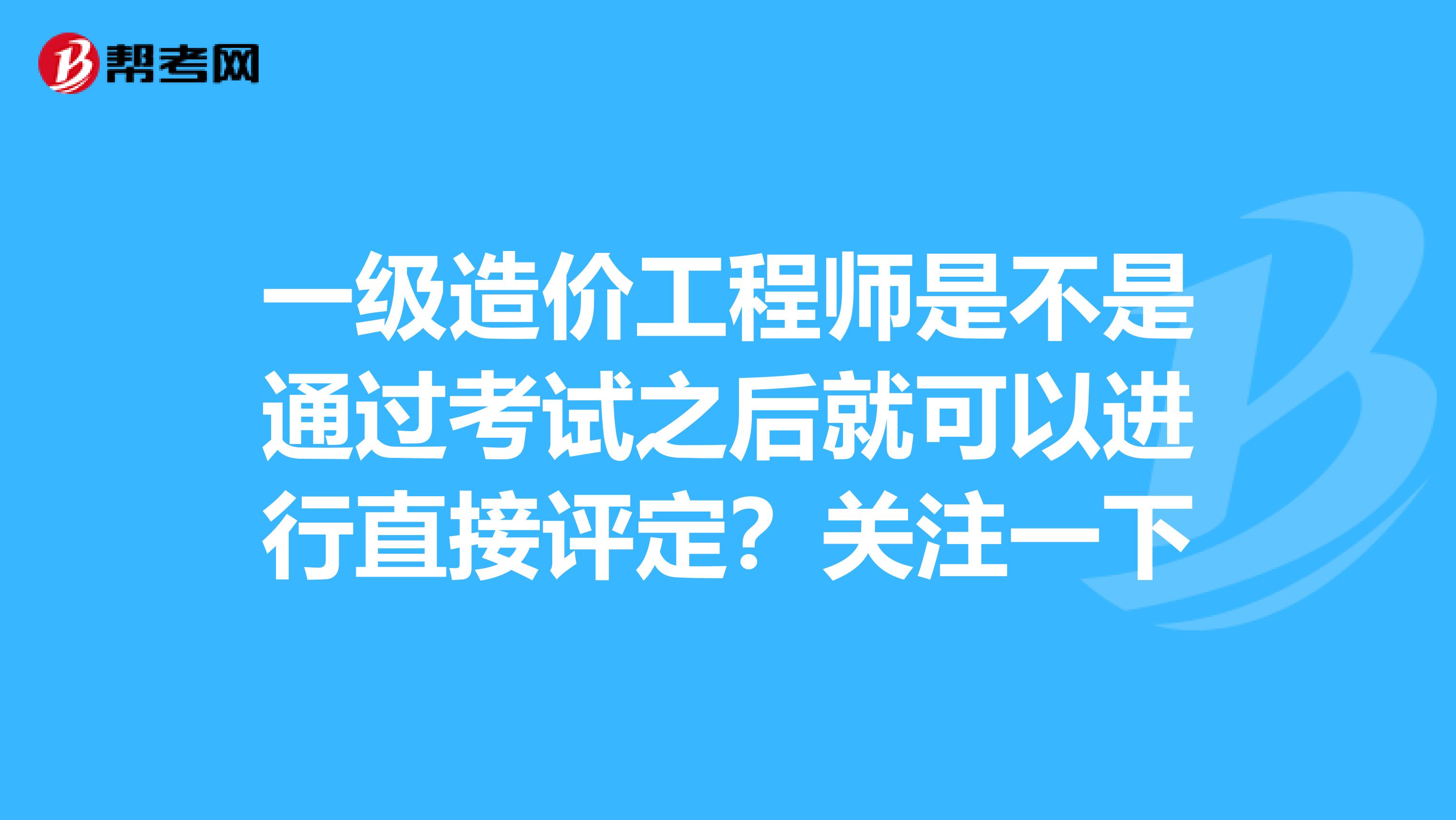 一级造价工程师是不是通过考试之后就可以进行直接评定？关注一下