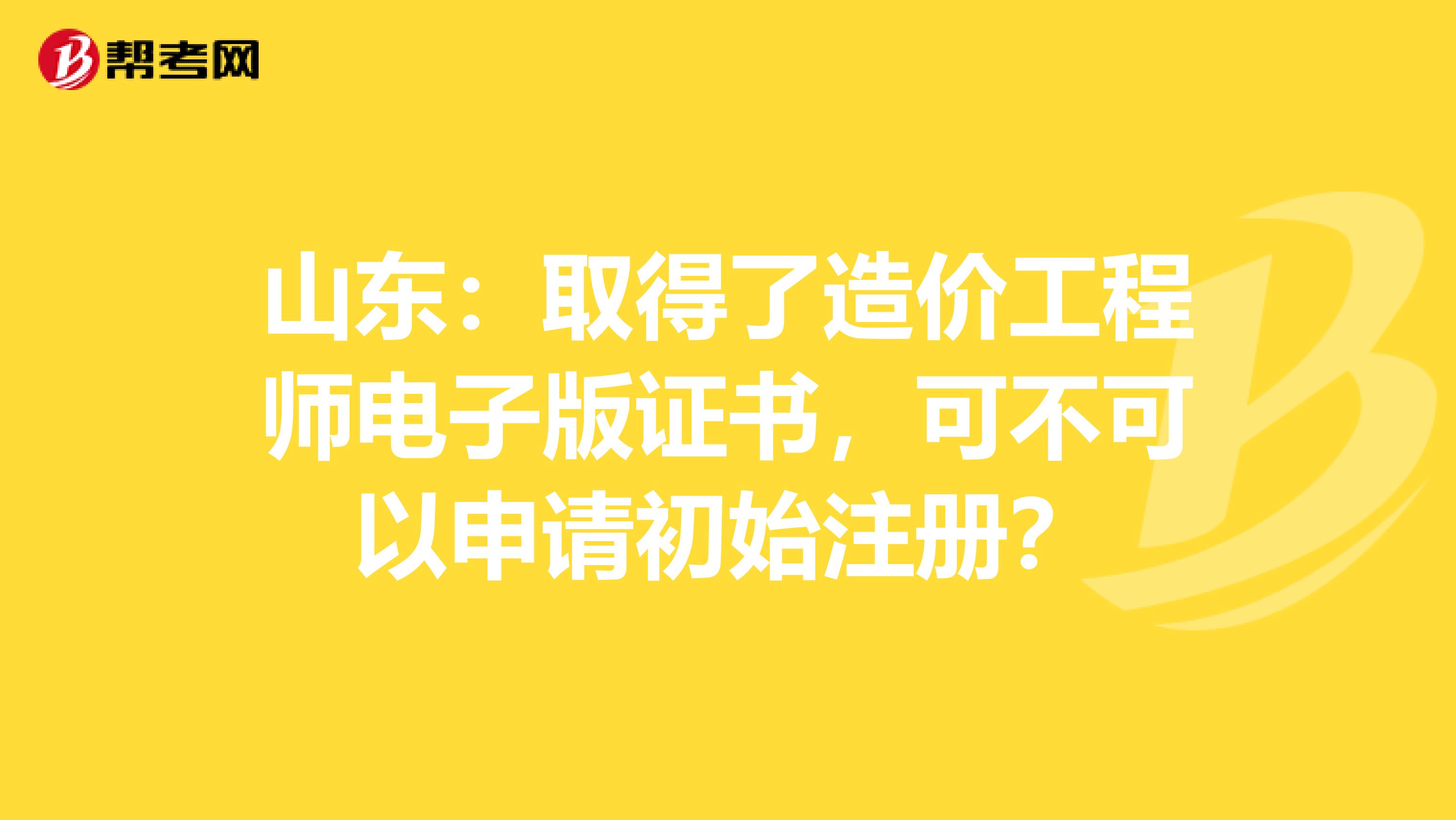 山東：取得了造價工程師電子版證書，可不可以申請初始注冊？