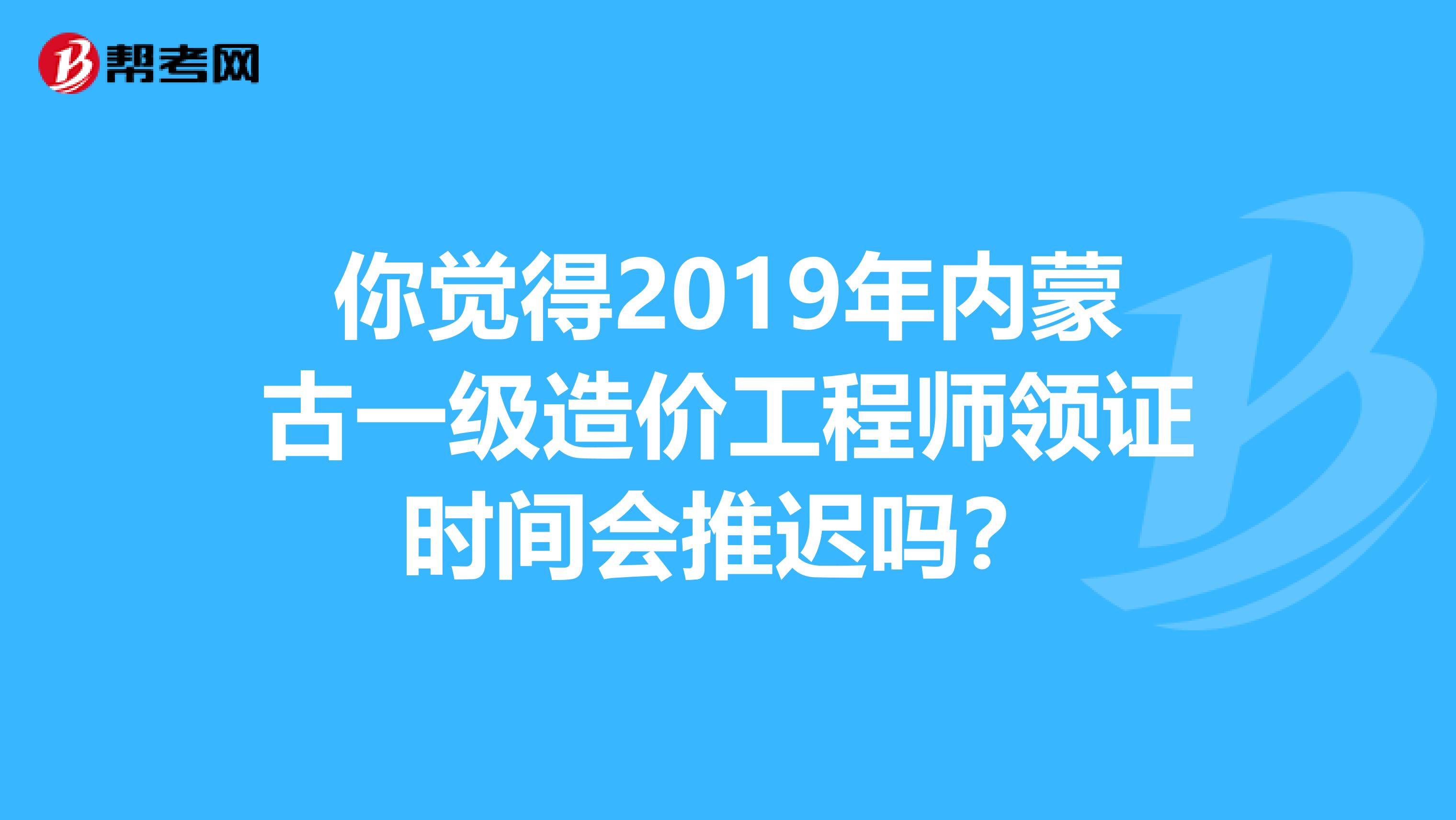 你觉得2019年内蒙古一级造价工程师领证时间会推迟吗？