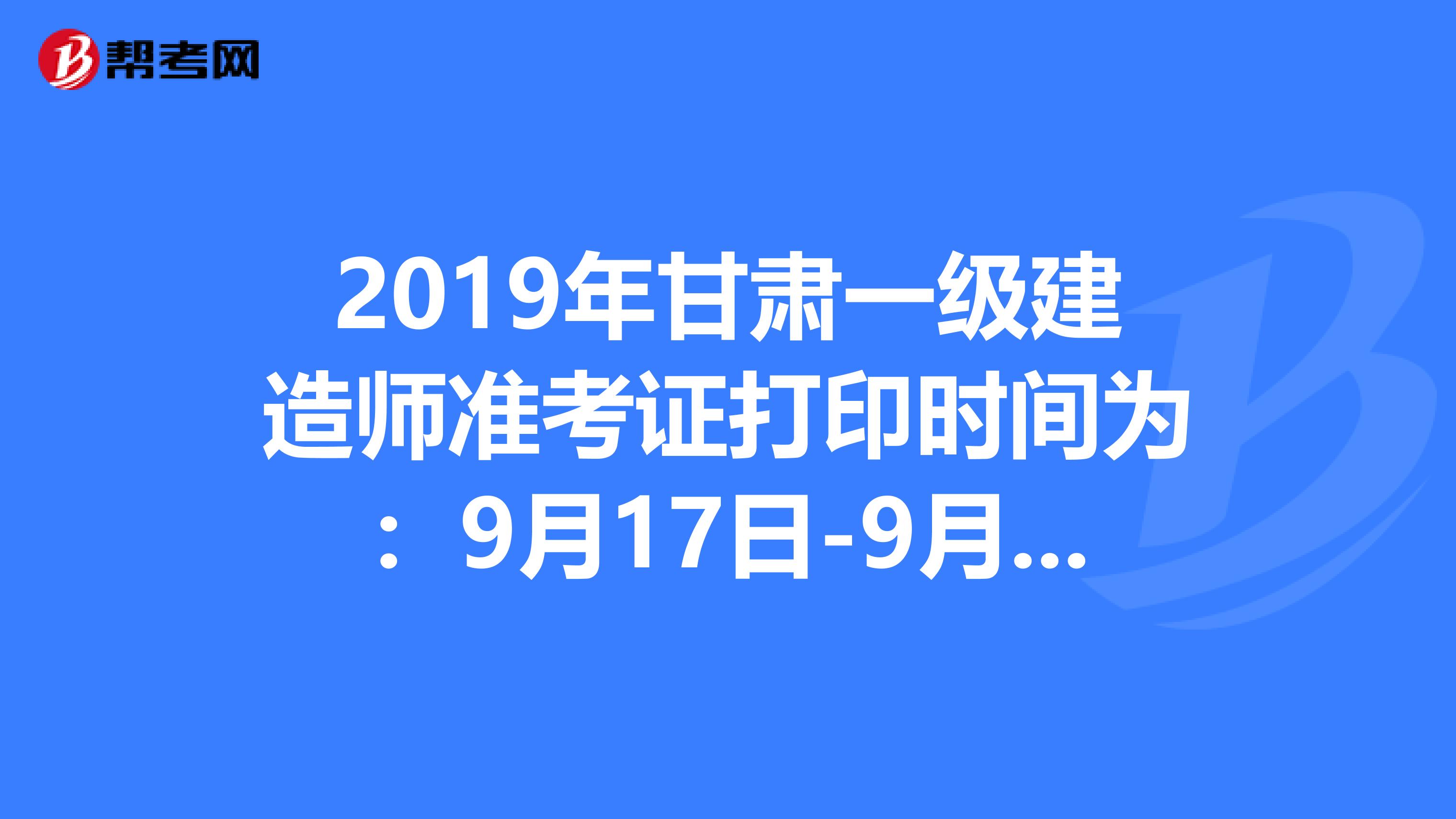 2019年甘肃一级建造师准考证打印时间为：9月17日-9月21日