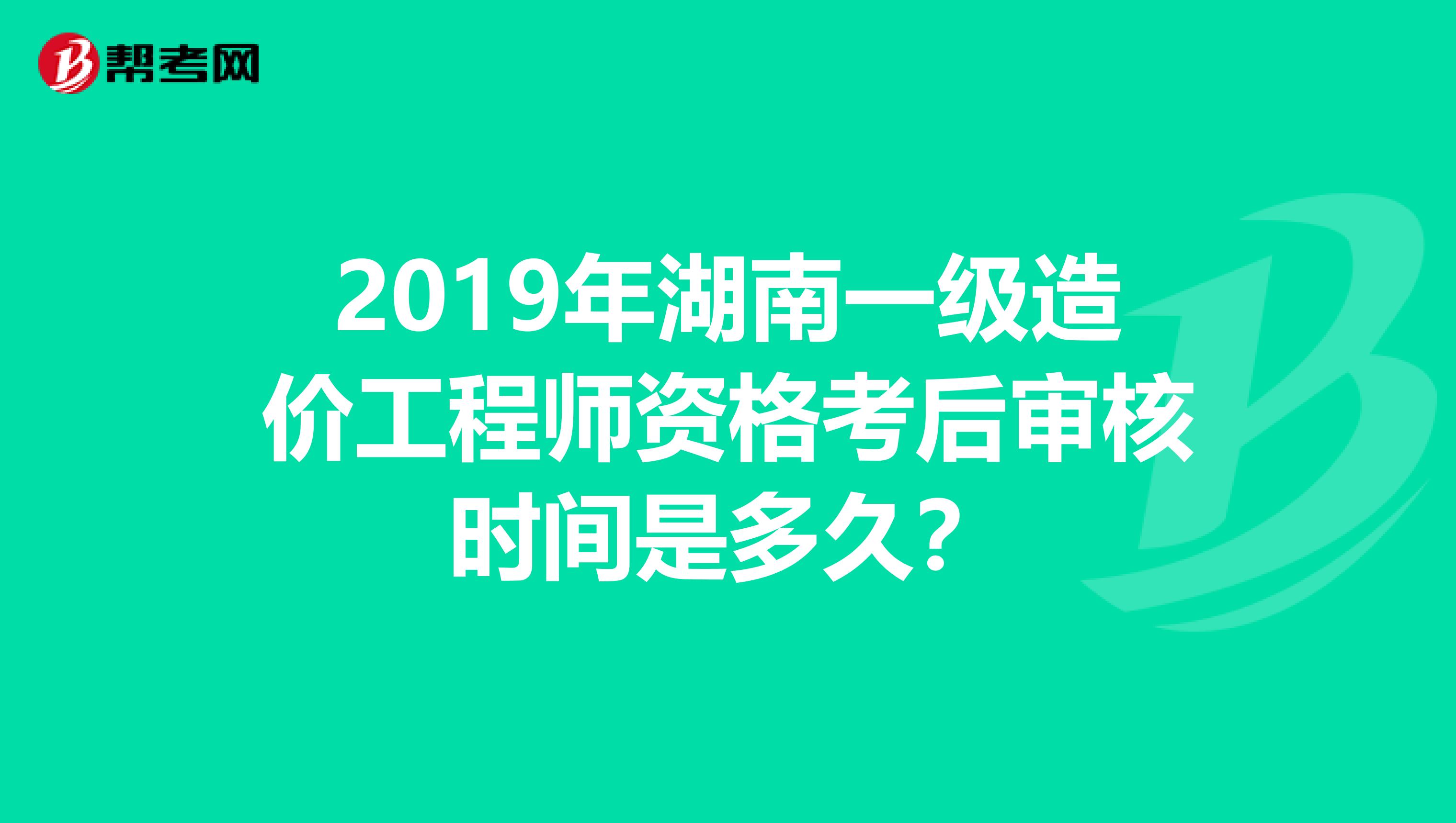 2019年湖南一级造价工程师资格考后审核时间是多久？