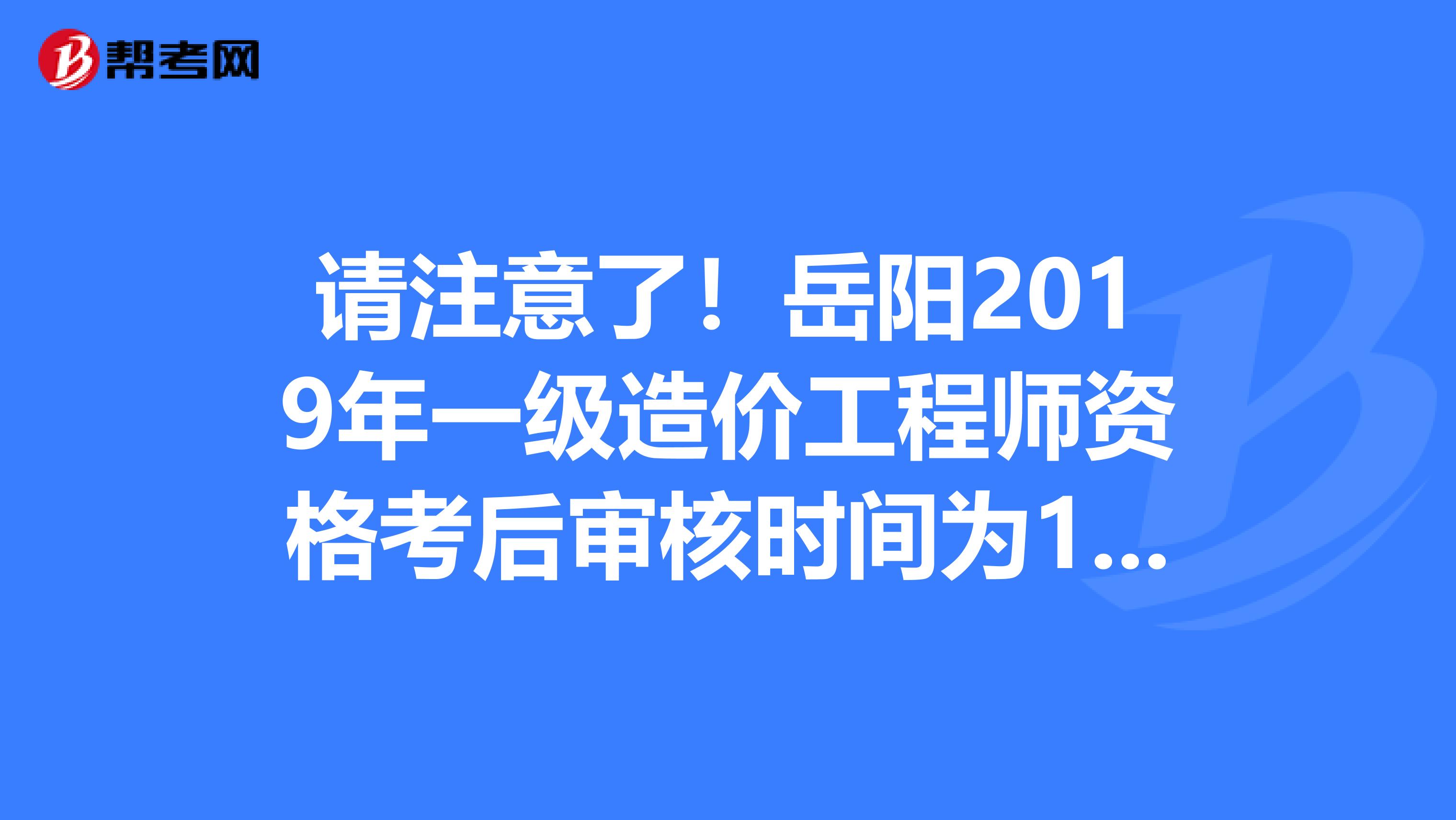 请注意了！岳阳2019年一级造价工程师资格考后审核时间为1月8日