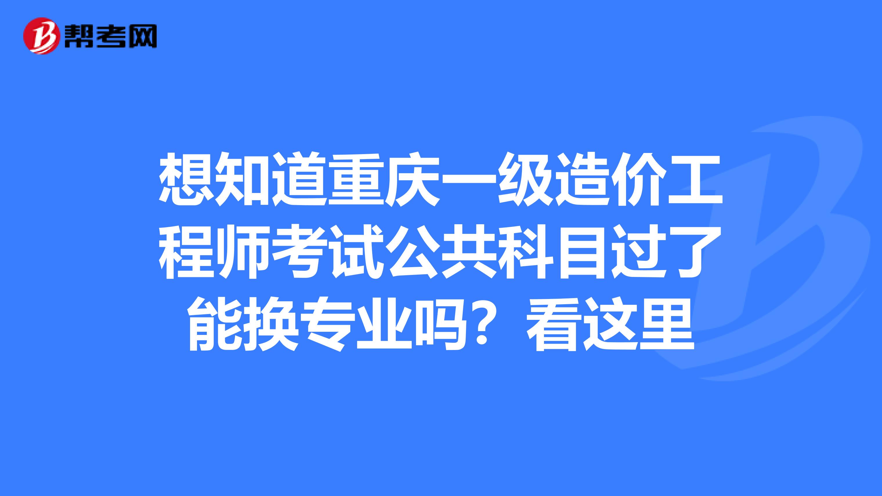 想知道重庆一级造价工程师考试公共科目过了能换专业吗？看这里