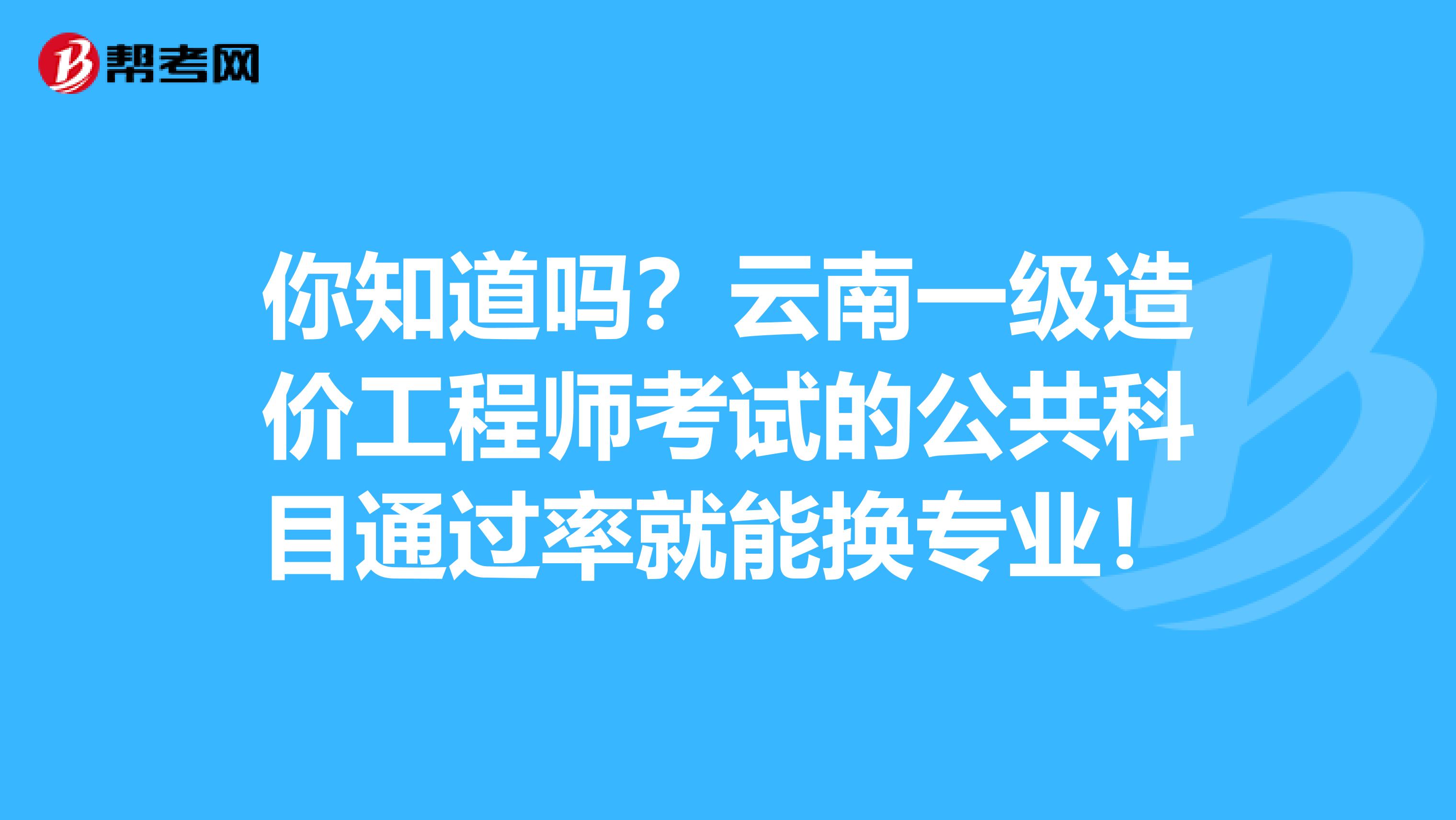 你知道吗？云南一级造价工程师考试的公共科目通过率就能换专业！