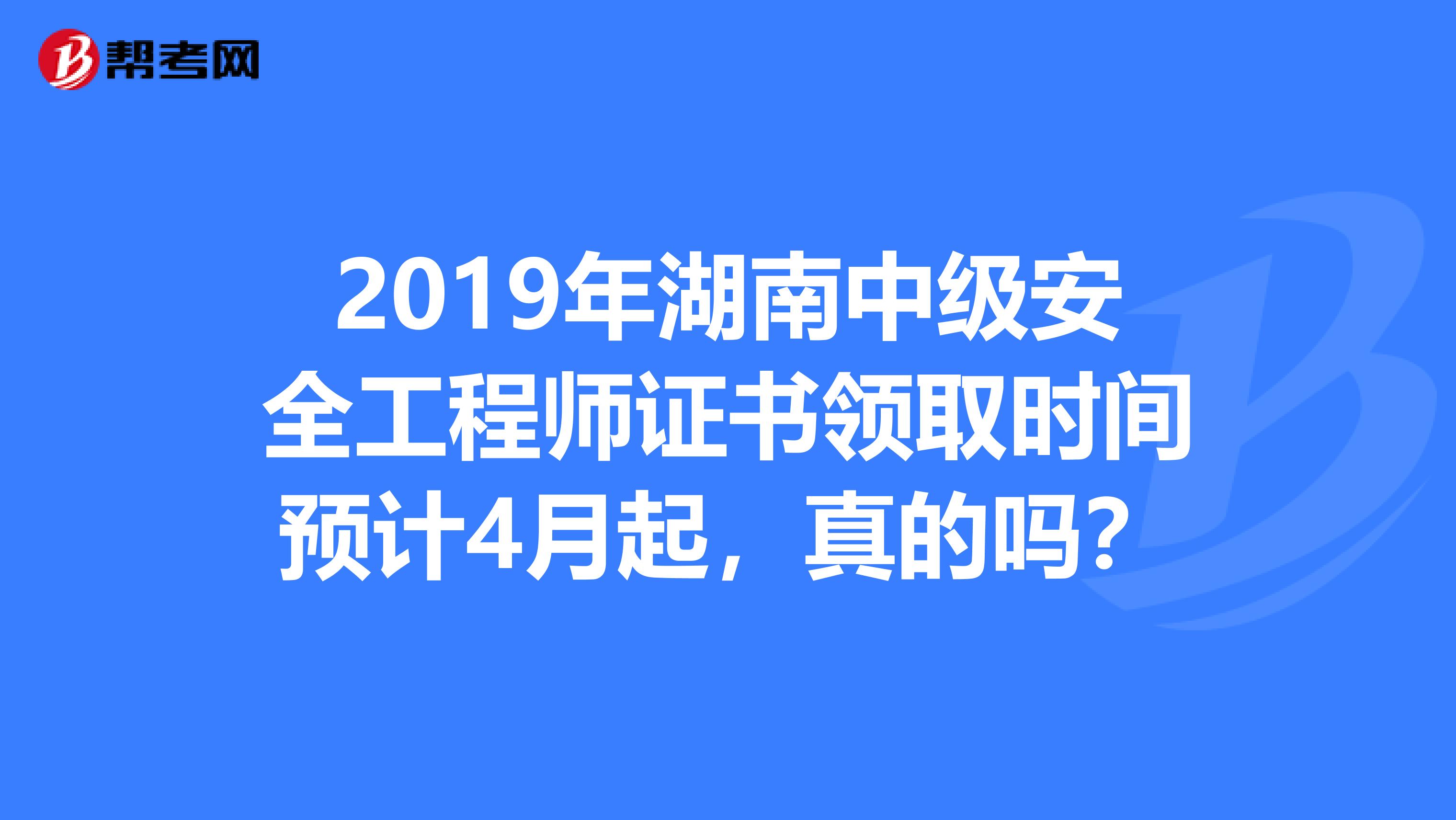 2019年湖南中级安全工程师证书领取时间预计4月起，真的吗？