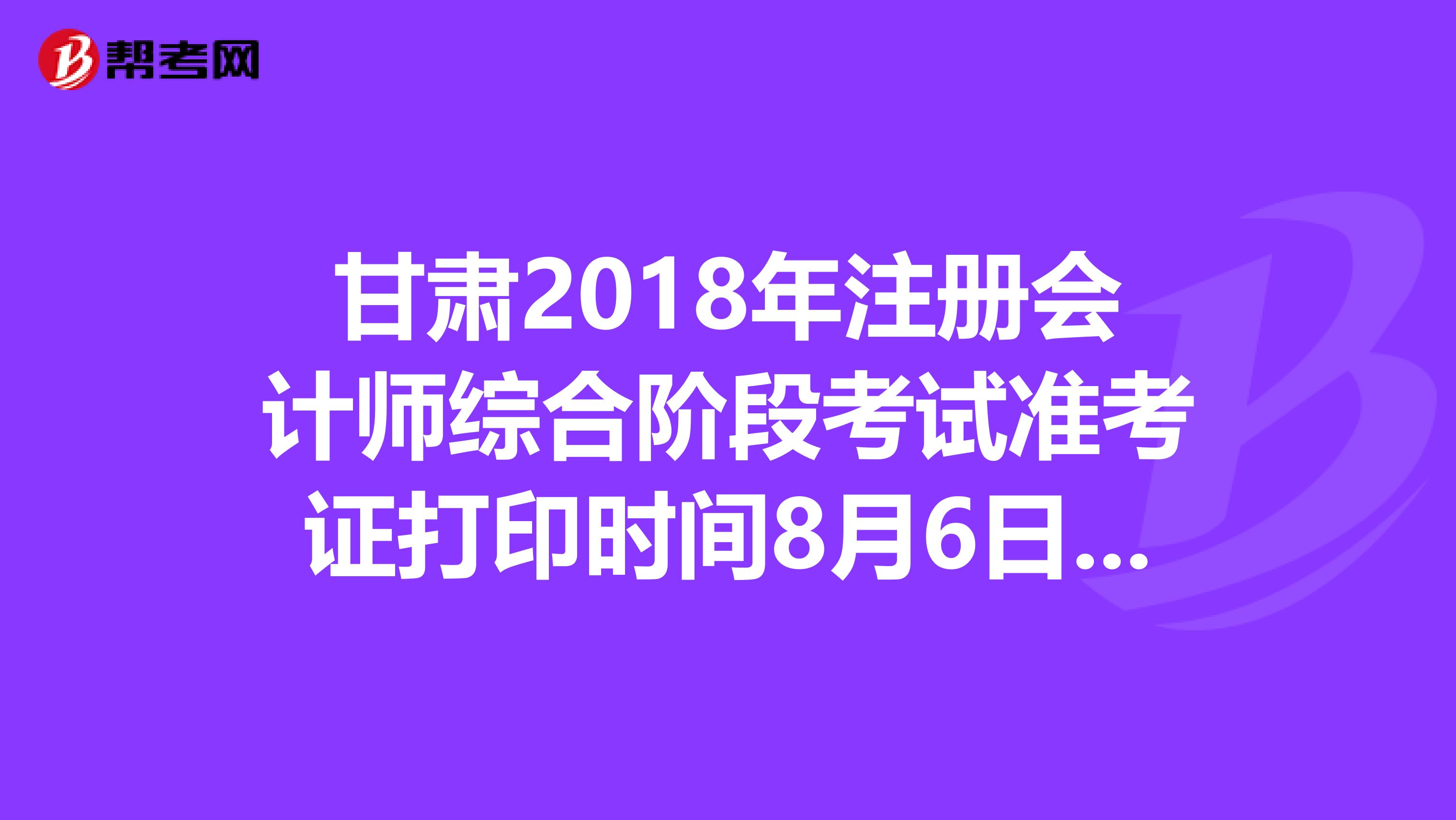 甘肃2018年注册会计师综合阶段考试准考证打印时间8月6日至22日