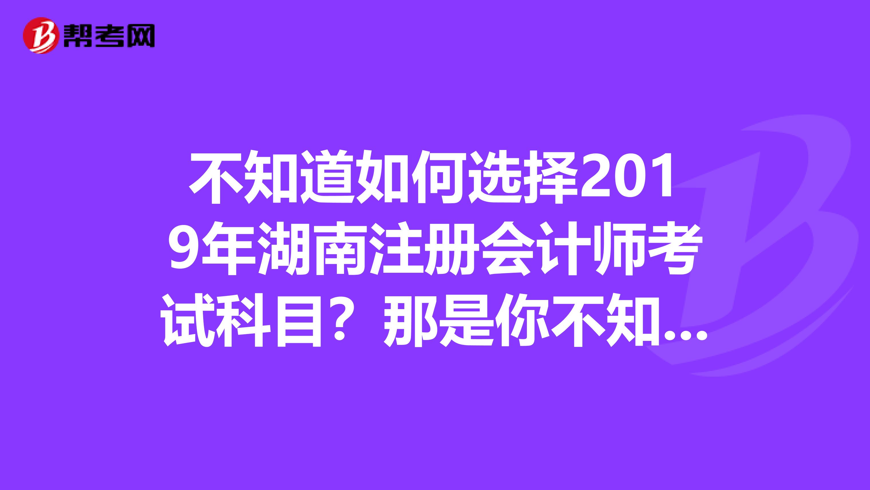 不知道如何选择2019年湖南注册会计师考试科目？那是你不知道这些！